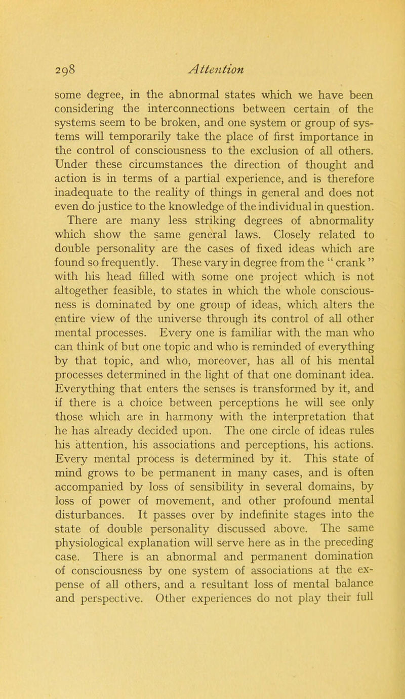 some degree, in the abnormal states which we have been considering the interconnections between certain of the systems seem to be broken, and one system or group of sys- tems will temporarily take the place of first importance in the control of consciousness to the exclusion of all others. Under these circumstances the direction of thought and action is in terms of a partial experience, and is therefore inadequate to the reality of things in general and does not even do justice to the knowledge of the individual in question. There are many less striking degrees of abnormality which show the same general laws. Closely related to double personality are the cases of fixed ideas which are found so frequently. These vary in degree from the “ crank ” with his head filled with some one project which is not altogether feasible, to states in which the whole conscious- ness is dominated by one group of ideas, which alters the entire view of the universe through its control of all other mental processes. Every one is familiar with the man who can think of but one topic and who is reminded of everything by that topic, and who, moreover, has all of his mental processes determined in the light of that one dominant idea. Everything that enters the senses is transformed by it, and if there is a choice between perceptions he will see only those which are in harmony with the interpretation that he has already decided upon. The one circle of ideas rules his attention, his associations and perceptions, his actions. Every mental process is determined by it. This state of mind grows to be permanent in many cases, and is often accompanied by loss of sensibility in several domains, by loss of power of movement, and other profound mental disturbances. It passes over by indefinite stages into the state of double personality discussed above. The same physiological explanation will serve here as in the preceding case. There is an abnormal and permanent domination of consciousness by one system of associations at the ex- pense of all others, and a resultant loss of mental balance and perspective. Other experiences do not play their full
