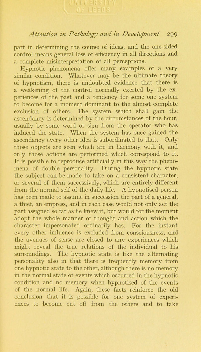 part in determining the course of ideas, and the one-sided control means general loss of efficiency in all directions and a complete misinterpretation of all perceptions. Hypnotic phenomena offer many examples of a very similar condition. Whatever may be the ultimate theory of hypnotism, there is undoubted evidence that there is a weakening of the control normally exerted by the ex- periences of the past and a tendency for some one system to become for a moment dominant to the almost complete exclusion of others. The system which shall gain the ascendancy is determined by the circumstances of the hour, usually by some word or sign from the operator who has induced the state. When the system has once gained the ascendancy every other idea is subordinated to that. Only those objects are seen which are in harmony with it, and only those actions are performed which correspond to it. It is possible to reproduce artificially in this way the pheno- mena of double personality. During the hypnotic state the subject can be made to take on a consistent character, or several of them successively, which are entirely different from the normal self of the daily life. A hypnotised person has been made to assume in succession the part of a general, a thief, an empress, and in each case would not only act the part assigned so far as he knew it, but would for the moment adopt the whole manner of thought and action which the character impersonated ordinarily has. For the instant every other influence is excluded from consciousness, and the avenues of sense are closed to any experiences which might reveal the true relations of the individual to his surroundings. The hypnotic state is like the alternating personality also in that there is frequently memory from one hypnotic state to the other, although there is no memory in the normal state of events which occurred in the hypnotic condition and no memory when hypnotised of the events of the normal life. Again, these facts reinforce the old conclusion that it is possible for one system of experi- ences to become cut off from the others and to take