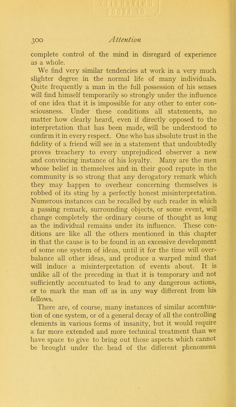 complete control of the mind in disregard of experience as a whole. We find very similar tendencies at work in a very much slighter degree in the normal life of many individuals. Quite frequently a man in the full possession of his senses will find himself temporarily so strongly under the influence of one idea that it is impossible for any other to enter con- sciousness. Under these conditions all statements, no matter how clearly heard, even if directly opposed to the interpretation that has been made, will be understood to confirm it in every respect. One who has absolute trust in the fidelity of a friend will see in a statement that undoubtedly proves treachery to every unprejudiced observer a new and convincing instance of his loyalty. Many are the men whose belief in themselves and in their good repute in the community is so strong that any derogatory remark which they may happen to overhear concerning themselves is robbed of its sting by a perfectly honest misinterpretation. Numerous instances can be recalled by each reader in which a passing remark, surrounding objects, or some event, will change completely the ordinary course of thought as long as the individual remains under its influence. These con- ditions are like all the others mentioned in this chapter in that the cause is to be found in an excessive development of some one system of ideas, until it for the time will over- balance all other ideas, and produce a warped mind that will induce a misinterpretation of events about. It is unlike all of the preceding in that it is temporary and not sufficiently accentuated to lead to any dangerous actions, or to mark the man off as in any way different from his fellows. There are, of course, many instances of similar accentua- tion of one system, or of a general decay of all the controlling elements in various forms of insanity, but it would require a far more extended and more technical treatment than we have space to give to bring out those aspects which cannot be brought under the head of the different phenomena