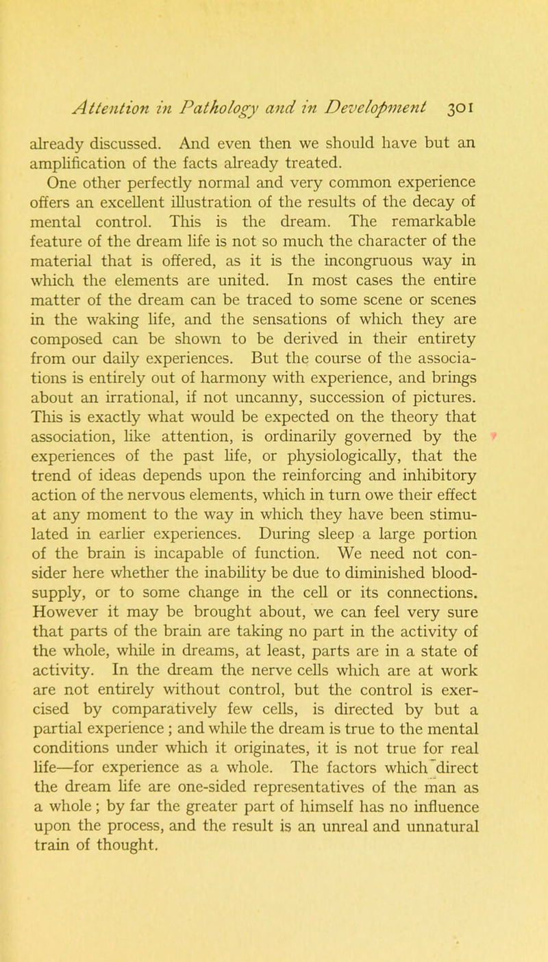already discussed. And even then we should have but an amplification of the facts already treated. One other perfectly normal and very common experience offers an excellent illustration of the results of the decay of mental control. This is the dream. The remarkable feature of the dream life is not so much the character of the material that is offered, as it is the incongruous way in which the elements are united. In most cases the entire matter of the dream can be traced to some scene or scenes in the waking life, and the sensations of which they are composed can be shown to be derived in their entirety from our daily experiences. But the course of the associa- tions is entirely out of harmony with experience, and brings about an irrational, if not uncanny, succession of pictures. This is exactly what would be expected on the theory that association, like attention, is ordinarily governed by the experiences of the past life, or physiologically, that the trend of ideas depends upon the reinforcing and inhibitory action of the nervous elements, which in turn owe their effect at any moment to the way in which they have been stimu- lated in earlier experiences. During sleep a large portion of the brain is incapable of function. We need not con- sider here whether the inability be due to diminished blood- supply, or to some change in the cell or its connections. However it may be brought about, we can feel very sure that parts of the brain are taking no part in the activity of the whole, while in dreams, at least, parts are in a state of activity. In the dream the nerve cells which are at work are not entirely without control, but the control is exer- cised by comparatively few cells, is directed by but a partial experience ; and while the dream is true to the mental conditions under which it originates, it is not true for real life—for experience as a whole. The factors which direct the dream fife are one-sided representatives of the man as a whole; by far the greater part of himself has no influence upon the process, and the result is an unreal and unnatural train of thought.