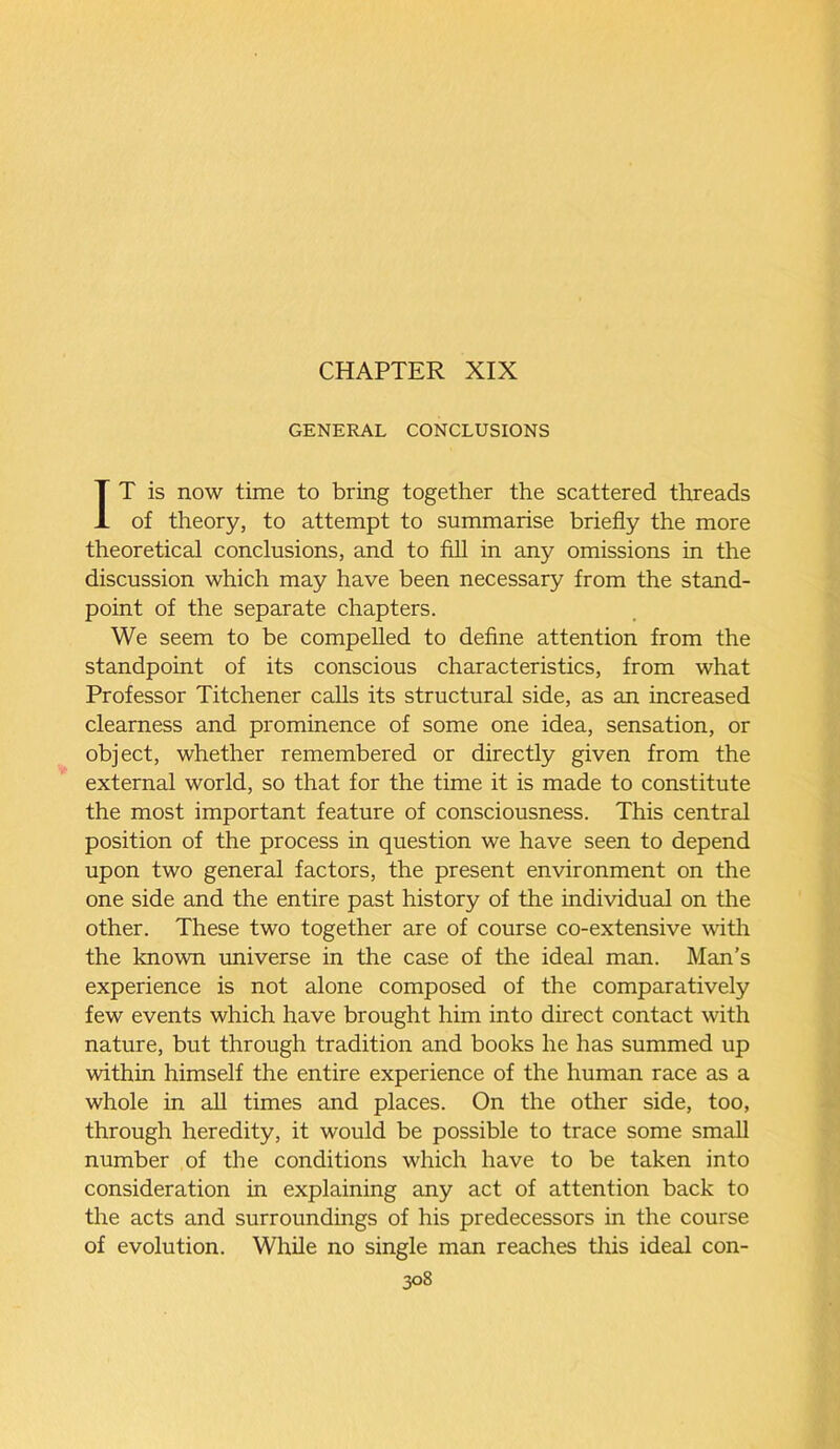 CHAPTER XIX GENERAL CONCLUSIONS IT is now time to bring together the scattered threads of theory, to attempt to summarise briefly the more theoretical conclusions, and to fill in any omissions in the discussion which may have been necessary from the stand- point of the separate chapters. We seem to be compelled to define attention from the standpoint of its conscious characteristics, from what Professor Titchener calls its structural side, as an increased clearness and prominence of some one idea, sensation, or object, whether remembered or directly given from the external world, so that for the time it is made to constitute the most important feature of consciousness. This central position of the process in question we have seen to depend upon two general factors, the present environment on the one side and the entire past history of the individual on the other. These two together are of course co-extensive with the known universe in the case of the ideal man. Man’s experience is not alone composed of the comparatively few events which have brought him into direct contact with nature, but through tradition and books he has summed up within himself the entire experience of the human race as a whole in all times and places. On the other side, too, through heredity, it would be possible to trace some small number of the conditions which have to be taken into consideration in explaining any act of attention back to the acts and surroundings of his predecessors in the course of evolution. While no single man reaches this ideal con-