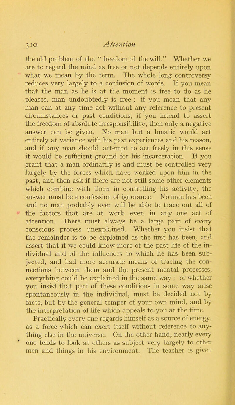 the old problem of the “ freedom of the will.” Whether we are to regard the mind as free or not depends entirely upon what we mean by the term. The whole long controversy reduces very largely to a confusion of words. If you mean that the man as he is at the moment is free to do as he pleases, man undoubtedly is free ; if you mean that any man can at any time act without any reference to present circumstances or past conditions, if you intend to assert the freedom of absolute irresponsibility, then only a negative answer can be given. No man but a lunatic would act entirely at variance with his past experiences and his reason, and if any man should attempt to act freely in this sense it would be sufficient ground for his incarceration. If you grant that a man ordinarily is and must be controlled very largely by the forces which have worked upon him in the past, and then ask if there are not still some other elements which combine with them in controlling his activity, the answer must be a confession of ignorance. No man has been and no man probably ever will be able to trace out all of the factors that are at work even in any one act of attention. There must always be a large part of every conscious process unexplained. Whether you insist that the remainder is to be explained as the first has been, and assert that if we could know more of the past life of the in- dividual and of the influences to which he has been sub- jected, and had more accurate means of tracing the con- nections between them and the present mental processes, everything could be explained in the same way ; or whether you insist that part of these conditions in some way arise spontaneously in the individual, must be decided not by facts, but by the general temper of your own mind, and by the interpretation of life which appeals to you at the time. Practically every one regards himself as a source of energy, as a force which can exert itself without reference to any- thing else in the universe.. On the other hand, nearly every one tends to look at others as subject very largely to other men and things in his environment. The teacher is given