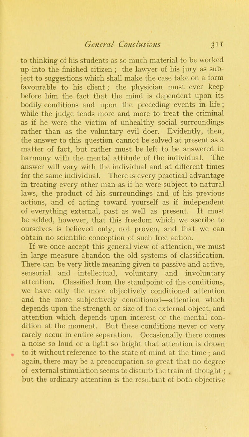 to thinking of his students as so much material to be worked up into the finished citizen ; the lawyer of his jury as sub- ject to suggestions which shall make the case take on a form favourable to his client; the physician must ever keep before him the fact that the mind is dependent upon its bodily conditions and upon the preceding events in life ; while the judge tends more and more to treat the criminal as if he were the victim of unhealthy social surroundings rather than as the voluntary evil doer. Evidently, then, the answer to this question cannot be solved at present as a matter of fact, but rather must be left to be answered in harmony with the mental attitude of the individual. The answer will vary with the individual and at different times for the same individual. There is every practical advantage in treating every other man as if he were subject to natural laws, the product of his surroundings and of his previous actions, and of acting toward yourself as if independent of everything external, past as well as present. It must be added, however, that this freedom which we ascribe to ourselves is believed only, not proven, and that we can obtain no scientific conception of such free action. If we once accept this general view of attention, we must in large measure abandon the old systems of classification. There can be very little meaning given to passive and active, sensorial and intellectual, voluntary and involuntary attention. Classified from the standpoint of the conditions, we have only the more objectively conditioned attention and the more subjectively conditioned—attention which depends upon the strength or size of the external object, and attention which depends upon interest or the mental con- dition at the moment. But these conditions never or very rarely occur in entire separation. Occasionally there comes a noise so loud or a light so bright that attention is drawn to it without reference to the state of mind at the time ; and again, there may be a preoccupation so great that no degree of external stimulation seems to disturb the train of thought; , but the ordinary attention is the resultant of both objective