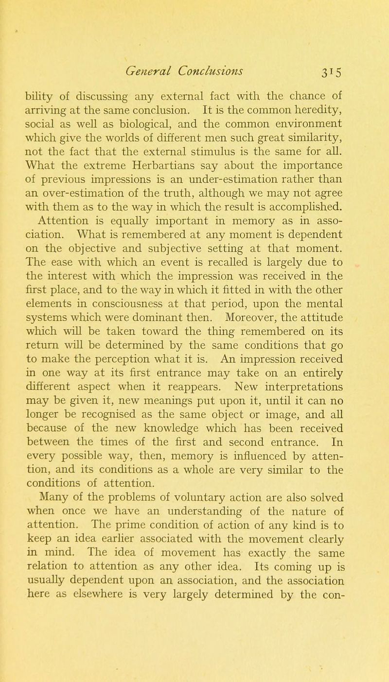 bility of discussing any external fact with the chance of arriving at the same conclusion. It is the common heredity, social as well as biological, and the common environment which give the worlds of different men such great similarity, not the fact that the external stimulus is the same for all. What the extreme Herbartians say about the importance of previous impressions is an under-estimation rather than an over-estimation of the truth, although we may not agree with them as to the way in which the result is accomplished. Attention is equally important in memory as in asso- ciation. What is remembered at any moment is dependent on the objective and subjective setting at that moment. The ease with which an event is recalled is largely due to the interest with which the impression was received in the first place, and to the way in which it fitted in with the other elements in consciousness at that period, upon the mental systems which were dominant then. Moreover, the attitude which will be taken toward the thing remembered on its return will be determined by the same conditions that go to make the perception what it is. An impression received in one way at its first entrance may take on an entirely different aspect when it reappears. New interpretations may be given it, new meanings put upon it, until it can no longer be recognised as the same object or image, and all because of the new knowledge which has been received between the times of the first and second entrance. In every possible way, then, memory is influenced by atten- tion, and its conditions as a whole are very similar to the conditions of attention. Many of the problems of voluntary action are also solved when once we have an understanding of the nature of attention. The prime condition of action of any kind is to keep an idea earlier associated with the movement clearly in mind. The idea of movement has exactly the same relation to attention as any other idea. Its coming up is usually dependent upon an association, and the association here as elsewhere is very largely determined by the con-