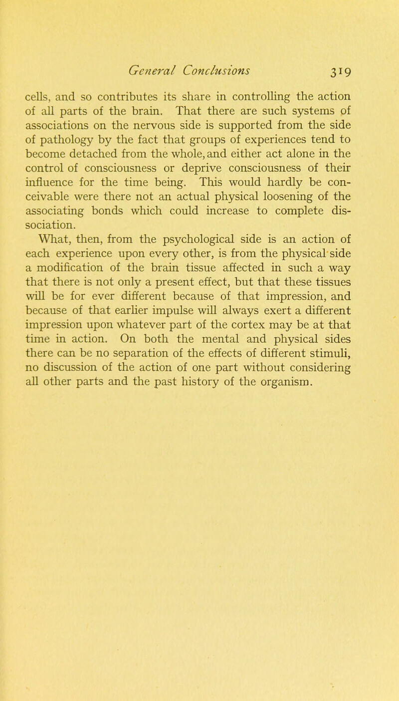 3X9 cells, and so contributes its share in controlling the action of all parts of the brain. That there are such systems of associations on the nervous side is supported from the side of pathology by the fact that groups of experiences tend to become detached from the whole, and either act alone in the control of consciousness or deprive consciousness of their influence for the time being. This would hardly be con- ceivable were there not an actual physical loosening of the associating bonds which could increase to complete dis- sociation. What, then, from the psychological side is an action of each experience upon every other, is from the physical’side a modification of the brain tissue affected in such a way that there is not only a present effect, but that these tissues will be for ever different because of that impression, and because of that earlier impulse will always exert a different impression upon whatever part of the cortex may be at that time in action. On both the mental and physical sides there can be no separation of the effects of different stimuli, no discussion of the action of one part without considering all other parts and the past history of the organism.