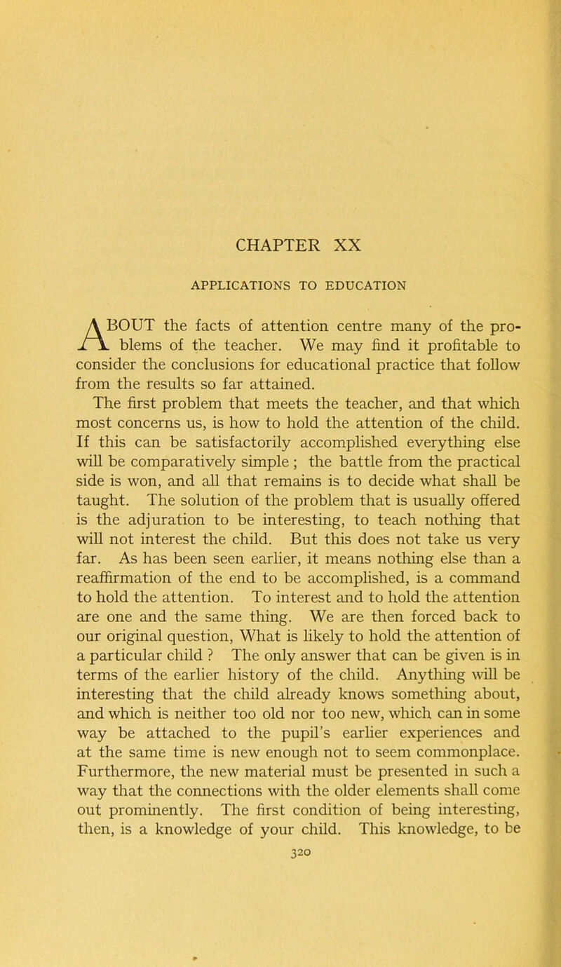 CHAPTER XX APPLICATIONS TO EDUCATION ABOUT the facts of attention centre many of the pro- . blems of the teacher. We may find it profitable to consider the conclusions for educational practice that follow from the results so far attained. The first problem that meets the teacher, and that which most concerns us, is how to hold the attention of the child. If this can be satisfactorily accomplished everything else will be comparatively simple ; the battle from the practical side is won, and all that remains is to decide what shall be taught. The solution of the problem that is usually offered is the adjuration to be interesting, to teach nothing that will not interest the child. But this does not take us very far. As has been seen earlier, it means nothing else than a reaffirmation of the end to be accomplished, is a command to hold the attention. To interest and to hold the attention are one and the same thing. We are then forced back to our original question, What is likely to hold the attention of a particular child ? The only answer that can be given is in terms of the earlier history of the child. Anything will be interesting that the child already knows something about, and which is neither too old nor too new, which can in some way be attached to the pupil’s earlier experiences and at the same time is new enough not to seem commonplace. Furthermore, the new material must be presented in such a way that the connections with the older elements shall come out prominently. The first condition of being interesting, then, is a knowledge of your child. This knowledge, to be