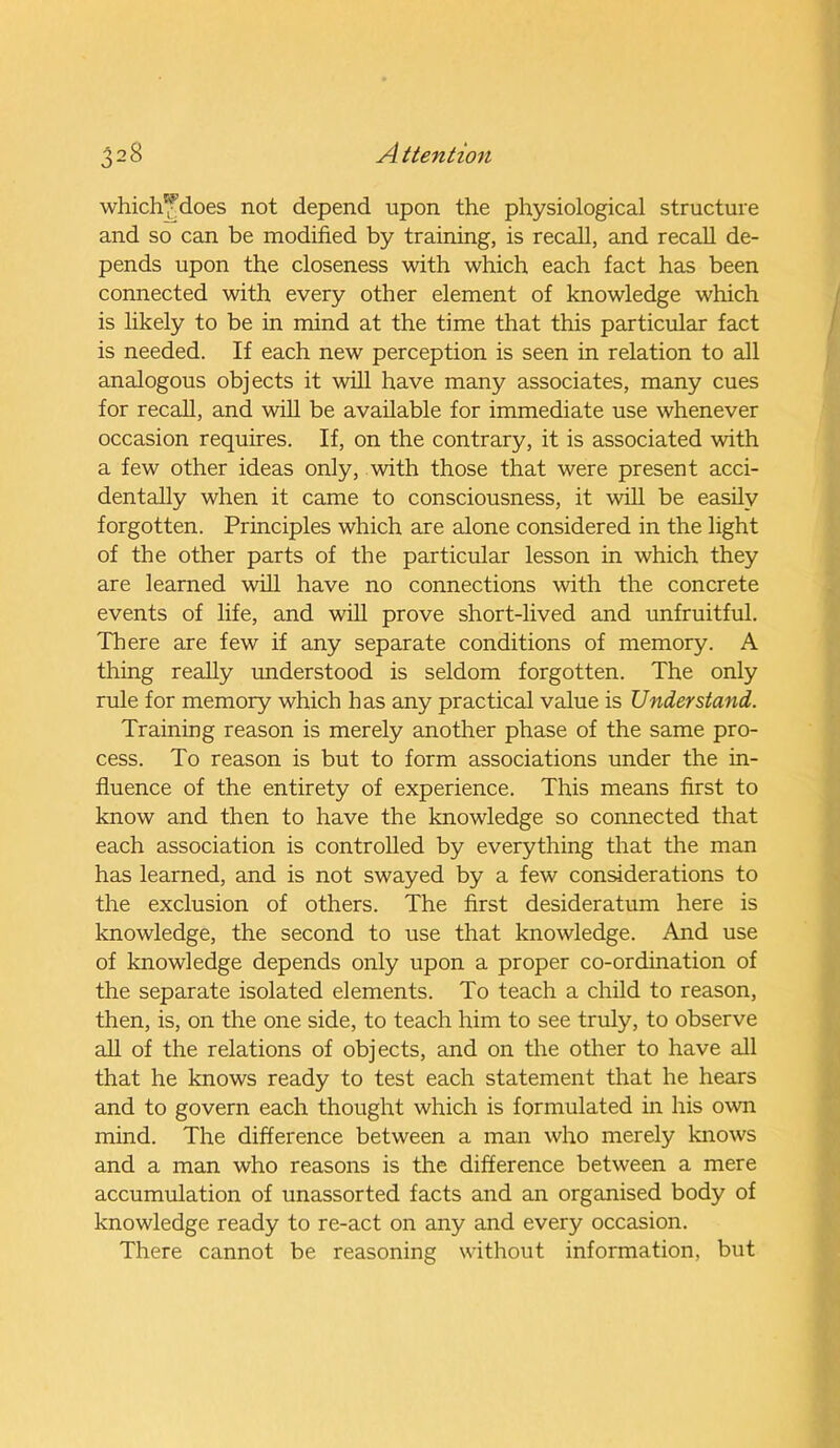 which'fdoes not depend upon the physiological structure and so can be modified by training, is recall, and recall de- pends upon the closeness with which each fact has been connected with every other element of knowledge which is likely to be in mind at the time that this particular fact is needed. If each new perception is seen in relation to all analogous objects it will have many associates, many cues for recall, and will be available for immediate use whenever occasion requires. If, on the contrary, it is associated with a few other ideas only, with those that were present acci- dentally when it came to consciousness, it will be easily forgotten. Principles which are alone considered in the light of the other parts of the particular lesson in which they are learned will have no connections with the concrete events of life, and will prove short-lived and unfruitful. There are few if any separate conditions of memory. A thing really understood is seldom forgotten. The only rule for memory which has any practical value is Understand. Training reason is merely another phase of the same pro- cess. To reason is but to form associations under the in- fluence of the entirety of experience. This means first to know and then to have the knowledge so connected that each association is controlled by everything that the man has learned, and is not swayed by a few considerations to the exclusion of others. The first desideratum here is knowledge, the second to use that knowledge. And use of knowledge depends only upon a proper co-ordination of the separate isolated elements. To teach a child to reason, then, is, on the one side, to teach him to see truly, to observe all of the relations of objects, and on the other to have all that he knows ready to test each statement that he hears and to govern each thought which is formulated in his own mind. The difference between a man who merely knows and a man who reasons is the difference between a mere accumulation of unassorted facts and an organised body of knowledge ready to re-act on any and every occasion. There cannot be reasoning without information, but