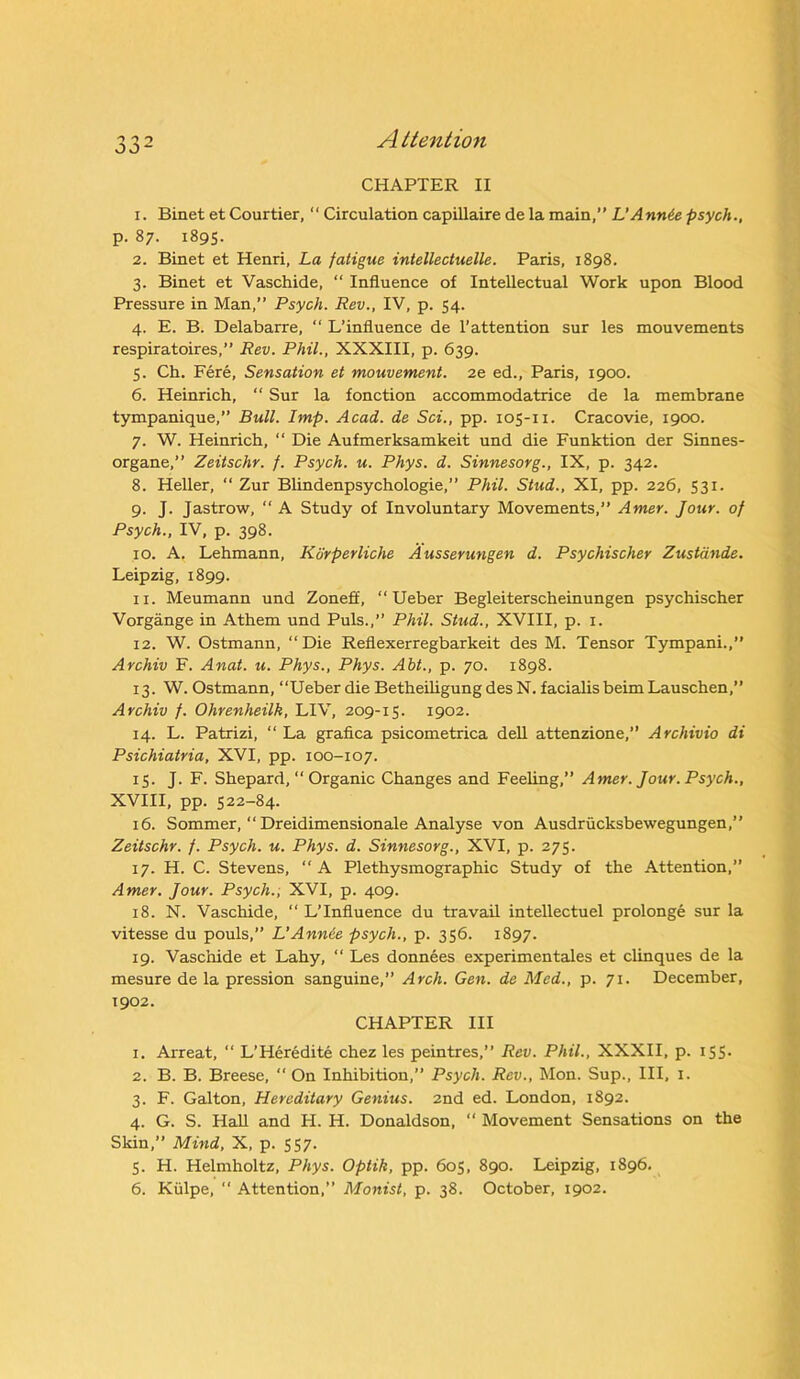 CHAPTER II 1. Binet et Courtier,  Circulation capillaire de la main,” L’Annie psych., p. 87. 1895. 2. Binet et Henri, La fatigue intellectuelle. Paris, 1898. 3. Binet et Vaschide, “ Influence of Intellectual Work upon Blood Pressure in Man,” Psych. Rev., IV, p. 54. 4. E. B. Delabarre, “ L’influence de l’attention sur les mouvements respiratoires,” Rev. Phil., XXXIII, p. 639. 5. Ch. Fere, Sensation et mouvement. 2e ed., Paris, 1900. 6. Heinrich, “ Sur la fonction accommodatrice de la membrane tympanique,” Bull. Imp. Acad, de Sci., pp. 105-n. Cracovie, 1900. 7. W. Heinrich, “ Die Aufmerksamkeit und die Funktion der Sinnes- organe,” Zeitschr. f. Psych, u. Phys. d. Sinnesorg., IX, p. 342. 8. Heller, “ Zur Blindenpsychologie,” Phil. Stud., XI, pp. 226, 531. 9. J. Jastrow, “ A Study of Involuntary Movements,” Amer. Jour, of Psych., IV, p. 398. 10. A. Lehmann, Korperliche Ausserungen d. Psychischer Zustdnde. Leipzig, 1899. 11. Meumann und Zoneff, “ Ueber Begleiterscheinungen psychischer Vorgange in Athem und Puls.,” Phil. Stud., XVIII, p. 1. 12. W. Ostmann, “Die Reflexerregbarkeit des M. Tensor Tympani.,” Archiv F. Anat. u. Phys., Phys. Abt., p. 70. 1898. 13. W. Ostmann, “Ueber die Betheiligung des N. facialis beim Lauschen,” Archiv f. Ohrenheilk, LIV, 209-15. 1902. 14. L. Patrizi, “ La grafica psicometrica dell attenzione,” Archivio di Psichiatria, XVI, pp. 100-107. 15. J. F. Shepard, “ Organic Changes and Feeling,” Amer. Jour. Psych., XVIII, pp. 522-84. 16. Sommer, “ Dreidimensionale Analyse von Ausdrucksbewegungen,” Zeitschr. f. Psych, u. Phys. d. Sinnesorg., XVI, p. 275. 17. H. C. Stevens, “ A Plethysmographic Study of the Attention, Amer. Jour. Psych., XVI, p. 409. 18. N. Vaschide, “ L’influence du travail intellectuel prolonge sur la vitesse du pouls,” L’Annie psych., p. 356. 1897. 19. Vaschide et Lahy, “ Les donnees experimentales et clinques de la mesure de la pression sanguine,” Arch. Gen. de Med., p. 71. December, 1902. CHAPTER III 1. Arreat, “ L’Heredite chez les peintres,” Rev. Phil., XXXII, p. 155. 2. B. B. Breese, “ On Inhibition,” Psych. Rev., Mon. Sup., Ill, 1. 3. F. Galton, Hereditary Genius. 2nd ed. London, 1892. 4. G. S. Hall and IT. H. Donaldson, “ Movement Sensations on the Skin,” Mind, X, p. 557. 5. H. Helmholtz, Phys. Optik, pp. 605, 890. Leipzig, 1896.