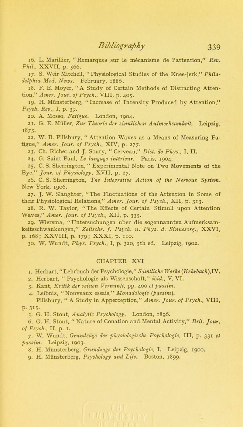 16. L. Marillier, “Remarques sur le mecanisme de 1’attention,” Rev. Phil., XXVII, p. 566. 17. S. Weir Mitchell, “Physiological Studies of the Knee-jerk,” Phila- delphia Med. News. February, 1886. 18. F. E. Moyer, “A Study of Certain Methods of Distracting Atten- tion,” Amer. Jour, of Psych., VIII, p. 405. 19. H. Miinsterberg, “Increase of Intensity Produced by Attention,” Psych. Rev., I, p. 39. 20. A. Mosso, Fatigue. London, 1904. 21. G. E. Muller, Zur Theorie der sinnlichen Aufmerksamkeit. Leipzig, 1873- 22. W. B. Pillsbury,  Attention Waves as a Means of Measuring Fa- tigue,” Amer. Jour, of Psych., XIV, p. 277. 23. Ch. Richet and J. Soury, “ Cerveau,” Diet, de Phys., I, II. 24. G. Saint-Paul, Le langage inUrieur. Paris, 1904. 25. C. S. Sherrington, “ Experimental Note on Two Movements of the Eye,” Jour, of Physiology, XVII, p. 27. 26. C. S. Sherrington, The Integrative Action of the Nervous System. New York, 1906. 27. J. W. Slaughter, The Fluctuations of the Attention in Some of their Physiological Relations,” Amer. Jour, of Psych., XII, p. 313. 28. R. W. Taylor, “The Effects of Certain Stimuli upon Attention Waves,” Amer. Jour, of Psych., XII, p. 335. 29. Wiersma, “ Untersuchungen uber die sogennannten Aufmerksam- keitsschwankungen,” Zeitschr. f. Psych, u. Phys. d. Sinnesorg., XXVI, p. 168; XXVIII, p. 179; XXXI, p. no. 30. W. Wundt, Phys. Psych., I, p. 320, 5th ed. Leipzig, 1902. CHAPTER XVI 1. Herbart, “ Lehrbuch der Psychologie,” Sdmtliche Werke (Kehrbach),IV. 2. Herbart, “ Psychologie als Wissenschaft,” ibid., V, VI. 3. Kant, Kritik der reinen Vernunft, pp. 400 et passim. 4. Leibniz, Nouveaux essais,” Monadologie (passim). Pillsbury, “ A Study in Apperception,” Amer. Jour, of Psych., VIII, P- 31S- 5. G. H. Stout, Analytic Psychology. London, 1896. 6. G. H. Stout,  Nature of Conation and Mental Activity,” Brit. Jour, of Psych., II, p. i. 7. W. Wundt, Grundziige der physiologische Psychologie, III, p. 331 et passim. Leipzig, 1903. 8. H. Miinsterberg, Grundziige der Psychologie, I. Leipzig, 1900. 9. H. Miinsterberg, Psychology and Life. Boston, 1899.