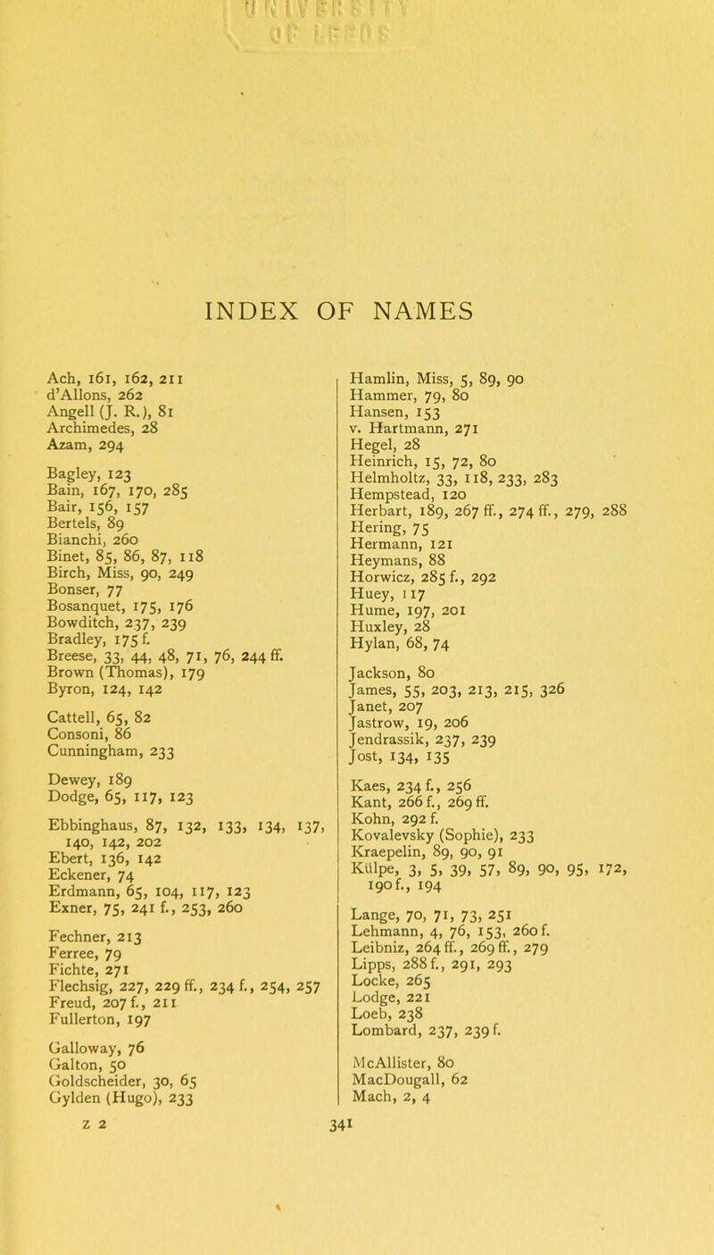 Ach, 161, 162, 2ii d’AUons, 262 Angell (J. R.), 81 Archimedes, 28 Azam, 294 Bagley, 123 Bain, 167, 170, 285 Bair, 156, 157 Bertels, 89 Bianchi, 260 Binet, 85, 86, 87, 118 Birch, Miss, 90, 249 Bonser, 77 Bosanquet, 175, 176 Bowditch, 237, 239 Bradley, 175 f. Breese, 33, 44, 48, 71, 76, 244 ff. Brown (Thomas), 179 Byron, 124, 142 Cattell, 65, 82 Consoni, 86 Cunningham, 233 Dewey, 189 Dodge, 65, 117, 123 Ebbinghaus, 87, 132, 133, 134, 137, 140, 142, 202 Ebert, 136, 142 Eckener, 74 Erdmann, 65, 104, 117, 123 Exner, 75, 241 253, 260 Fechner, 213 Ferree, 79 Fichte, 271 Flechsig, 227, 229 ff., 234 f., 254, 257 Freud, 207 f., 211 Fullerton, 197 Galloway, 76 Galton, 50 Goldscheider, 30, 65 Gylden (Hugo), 233 Hamlin, Miss, 5, 89, 90 Hammer, 79, 80 Hansen, 153 v. Hartmann, 271 Hegel, 28 Heinrich, 15, 72, 80 Helmholtz, 33, 118, 233, 283 Hempstead, 120 Herbart, 189, 267 ff., 274 ff., 279, 288 Hering, 75 Hermann, 121 Heymans, 88 Horwicz, 285 f., 292 Huey, 117 Hume, 197, 201 Huxley, 28 Hylan, 68, 74 Jackson, 80 James, 55, 203, 213, 215, 326 Janet, 207 Jastrow, 19, 206 Jendrassik, 237, 239 Jost, 134, 135 Kaes, 234 f., 256 Kant, 266 {., 269 ff. Kohn, 292 f. Kovalevsky (Sophie), 233 Kraepelin, 89, 90, 91 Kttlpe, 3, 5, 39, 57, 89, 90, 95, 172, 19° f- > 194 Lange, 70, 71, 73, 251 Lehmann, 4, 76, 153, 260 f. Leibniz, 264ff., 269ff., 279 Lipps, 288 f., 291, 293 Locke, 265 Lodge, 221 Loeb, 238 Lombard, 237, 239 b McAllister, 80 MacDougall, 62 Mach, 2, 4