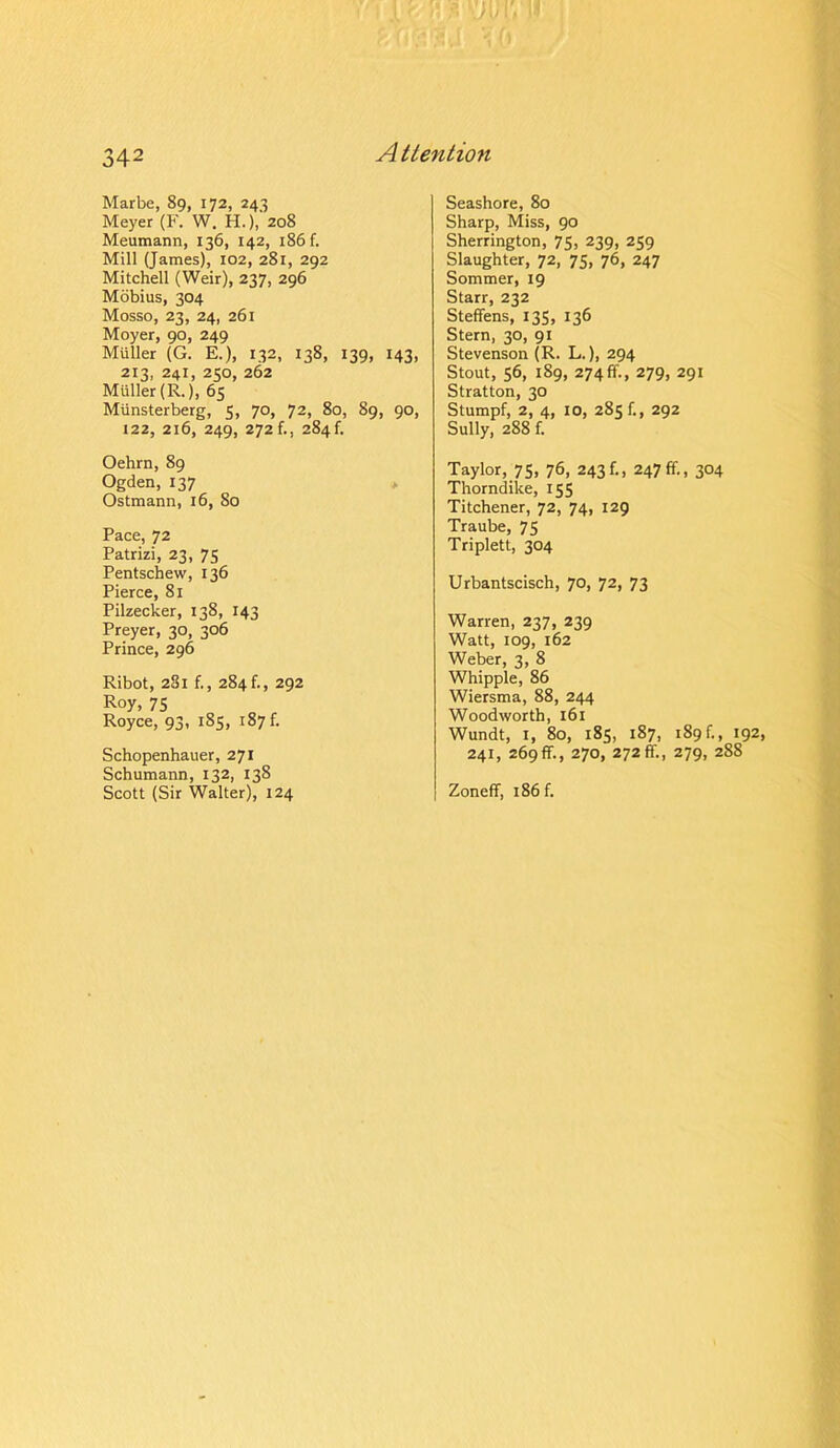 Marbe, 89, 172, 243 Meyer (F. W. H.),2o8 Meumann, 136, 142, 186 f. Mill (James), 102, 281, 292 Mitchell (Weir), 237, 296 Mobius, 304 Mosso, 23, 24, 261 Moyer, 90, 249 Muller (G. E.), 132, 138, 139, 143, 213, 241, 250, 262 Muller (R.), 65 Munsterberg, 5, 70, 72, 80, 89, 90, 122, 216, 249, 272 f., 284 f. Oehrn, 89 Ogden, 137 Ostmann, 16, So Pace, 72 Patrizi, 23, 75 Pentschew, 136 Pierce, 81 Pilzecker, 138, 143 Preyer, 30, 306 Prince, 296 Ribot, 281 f., 284 f., 292 Roy, 75 Royce, 93, 185, 187 f. Schopenhauer, 271 Schumann, 132, 138 Scott (Sir Walter), 124 Seashore, 80 Sharp, Miss, 90 Sherrington, 75, 239, 259 Slaughter, 72, 75, 76, 247 Sommer, 19 Starr, 232 Steffens, 135, 136 Stern, 30, 91 Stevenson (R. L.), 294 Stout, 56, 189, 274 ff., 279, 291 Stratton, 30 Stumpf, 2, 4, 10, 285 f., 292 Sully, 288 f. Taylor, 75, 76, 243 f„ 247 ff., 304 Thorndike, 155 Titchener, 72, 74, 129 Traube, 75 Triplett, 304 Urbantscisch, 70, 72, 73 Warren, 237, 239 Watt, 109, 162 Weber, 3, 8 Whipple, 86 Wiersma, 88, 244 Woodworth, 161 Wundt, I, 80, 185, 187, 189 f., 192, 241, 269ff., 270, 272ff., 279, 288 Zoneff, 186 f.