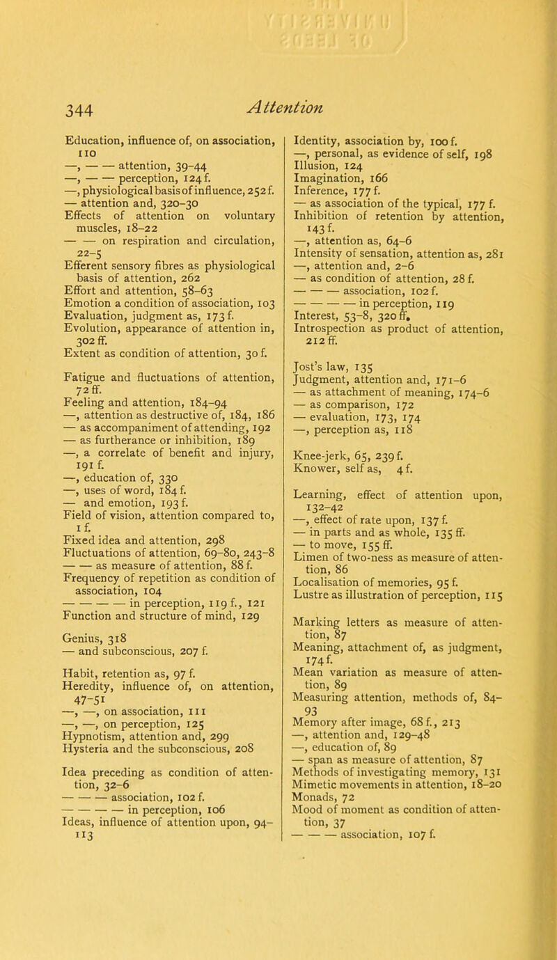 Education, influence of, on association, no —, attention, 39-44 —, perception, i24f. —, physiological basis of influence, 252 f. — attention and, 320-30 Effects of attention on voluntary muscles, 18-22 — — on respiration and circulation, 22-5 Efferent sensory fibres as physiological basis of attention, 262 Effort and attention, 58-63 Emotion a condition of association, 103 Evaluation, judgment as, 173 b Evolution, appearance of attention in, 302 ff. Extent as condition of attention, 30 f. Fatigue and fluctuations of attention, 72 ff. Feeling and attention, 184-94 —, attention as destructive of, 184, 186 — as accompaniment of attending, 192 — as furtherance or inhibition, 189 —, a correlate of benefit and injury, 191 f. —, education of, 330 —, uses of word, 184 f. — and emotion, 193 b Field of vision, attention compared to, 1 f. Fixed idea and attention, 298 Fluctuations of attention, 69-80, 243-8 as measure of attention, 88 f. Frequency of repetition as condition of association, 104 in perception, 119 f., 121 Function and structure of mind, 129 Genius, 318 — and subconscious, 207 f. Habit, retention as, 97 f. Heredity, influence of, on attention, 47-51 —, —, on association, ill —, —, on perception, 125 Hypnotism, attention and, 299 Hysteria and the subconscious, 20S Idea preceding as condition of atten- tion, 32-6 association, 102 b in perception, 106 Ideas, influence of attention upon, 94- JI3 Identity, association by, 100 f. —, personal, as evidence of self, 198 Illusion, 124 Imagination, 166 Inference, 177 b — as association of the typical, 177 f. Inhibition of retention by attention, I43b —, attention as, 64-6 Intensity of sensation, attention as, 281 —, attention and, 2-6 — as condition of attention, 28 f. association, 102 f. in perception, 119 Interest, 53-8, 320 ff. Introspection as product of attention, 212 ff. Jost’s law, 135 Judgment, attention and, 171-6 — as attachment of meaning, 174-6 — as comparison, 172 — evaluation, 173, 174 —, perception as, 118 Knee-jerk, 65, 239 b Knower, self as, 4 b Learning, effect of attention upon, 132-42 —, effect of rate upon, 137 b — in parts and as whole, 135 ff. — to move, 155 ff. Limen of two-ness as measure of atten- tion, 86 Localisation of memories, 95 b Lustre as illustration of perception, 115 Marking letters as measure of atten- tion, 87 Meaning, attachment of, as judgment, 174b Mean variation as measure of atten- tion, 89 Measuring attention, methods of, 84- 93 Memory after image, 68 f., 213 —, attention and, 129-48 —, education of, 89 — span as measure of attention, 87 Methods of investigating memory, 131 Mimetic movements in attention, 18-20 Monads, 72 Mood of moment as condition of atten- tion, 37 association, 107 b