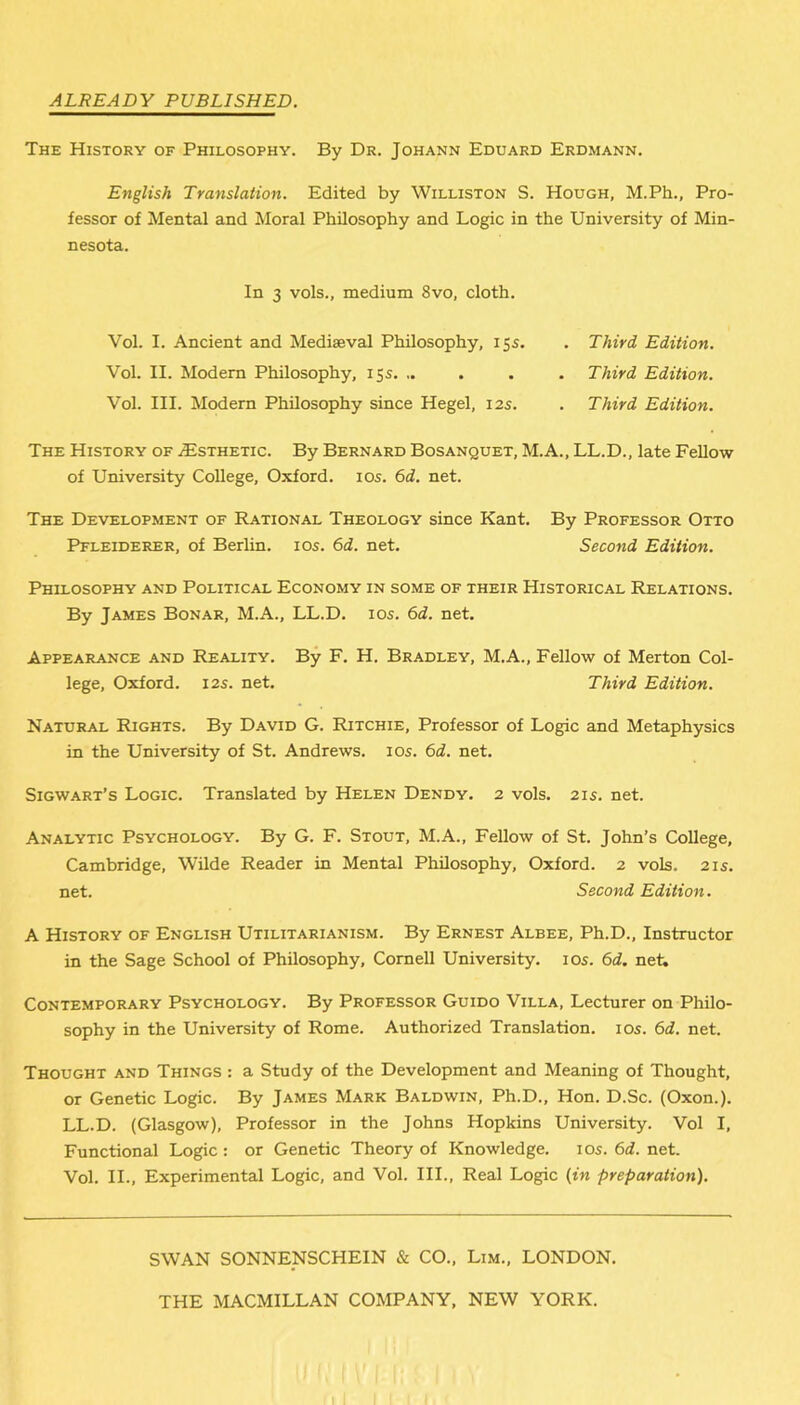 ALREADY PUBLISHED. The History of Philosophy. By Dr. Johann Eduard Erdmann. English Translation. Edited by Williston S. Hough, M.Ph., Pro- fessor of Mental and Moral Philosophy and Logic in the University of Min- nesota. In 3 vols., medium 8vo, cloth. Vol. I. Ancient and Mediaeval Philosophy, 15s. . Third Edition. Vol. II. Modem Philosophy, 15s. .. . . . Third Edition. Vol. III. Modern Philosophy since Hegel, 12s. . Third Edition. The History of ^Esthetic. By Bernard Bosanquet, M.A., LL.D., late Fellow of University College, Oxford. 10s. 6d. net. The Development of Rational Theology since Kant. By Professor Otto Pfleiderer, of Berlin. 10s. 6d. net. Second Edition. Philosophy and Political Economy in some of their Historical Relations. By James Bonar, M.A., LL.D. 10s. 6d. net. Appearance and Reality. By F. H. Bradley, M.A., Fellow of Merton Col- lege, Oxford. 12s. net. Third Edition. Natural Rights. By David G. Ritchie, Professor of Logic and Metaphysics in the University of St. Andrews. 10s. 6d. net. Sigwart’s Logic. Translated by Helen Dendy. 2 vols. 21s. net. Analytic Psychology. By G. F. Stout, M.A., Fellow of St. John’s College, Cambridge, Wilde Reader in Mental Philosophy, Oxford. 2 vols. 21s. net. Second Edition. A History of English Utilitarianism. By Ernest Albee, Ph.D., Instructor in the Sage School of Philosophy, Cornell University. 10s. 6d. net. Contemporary Psychology. By Professor Guido Villa, Lecturer on Philo- sophy in the University of Rome. Authorized Translation. 10s. 6d. net. Thought and Things : a Study of the Development and Meaning of Thought, or Genetic Logic. By James Mark Baldwin, Ph.D., Hon. D.Sc. (Oxon.). LL.D. (Glasgow), Professor in the Johns Hopkins University. Vol I, Functional Logic : or Genetic Theory of Knowledge. 10s. 6d. net. Vol. II., Experimental Logic, and Vol. III., Real Logic (in preparation). SWAN SONNENSCHEIN & CO., Lim., LONDON. THE MACMILLAN COMPANY, NEW YORK. I