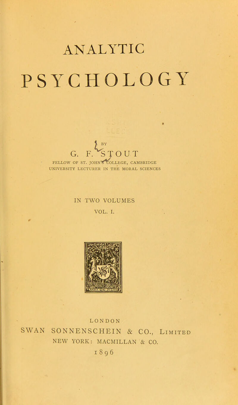ANALYTIC PSYCHOLOGY 1 BY G. F. STOUT FELLOW OF ST. JOHN’^GOLLEGE, CAMBRIDGE UNIVERSITY LECTURER IN THE MORAL SCIENCES IN TWO VOLUMES VOL. I. LONDON SWAN SONNENSCHEIN & CO., Limited NEW YORK: MACMILLAN & CO. I 8 g 6