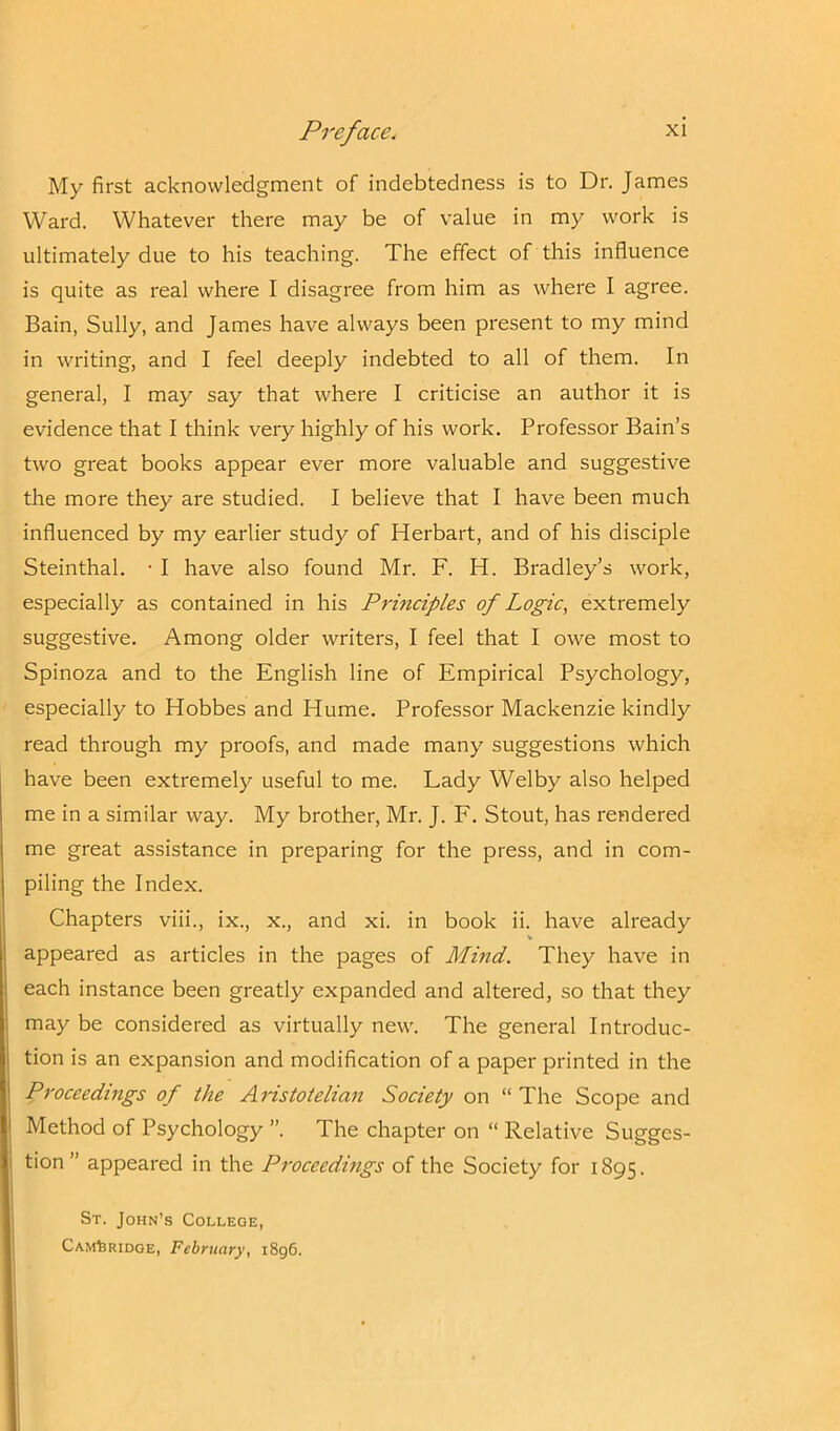 My first acknowledgment of indebtedness is to Dr. James Ward. Whatever there may be of value in my work is ultimately due to his teaching. The effect of this influence is quite as real where I disagree from him as where I agree. Bain, Sully, and James have always been present to my mind in writing, and I feel deeply indebted to all of them. In general, I may say that where I criticise an author it is evidence that I think very highly of his work. Professor Bain’s two great books appear ever more valuable and suggestive the more they are studied. I believe that I have been much influenced by my earlier study of Herbart, and of his disciple Steinthal. • I have also found Mr. F. H. Bradley’s work, especially as contained in his Principles of Logic, extremely suggestive. Among older writers, I feel that I owe most to Spinoza and to the English line of Empirical Psychology, especially to Hobbes and Hume. Professor Mackenzie kindly read through my proofs, and made many suggestions which have been extremely useful to me. Lady Welby also helped me in a similar way. My brother, Mr. J. F. Stout, has rendered me great assistance in preparing for the press, and in com- piling the Index. Chapters viii., ix., x., and xi. in book ii. have already appeared as articles in the pages of Mind. They have in each instance been greatly expanded and altered, so that they may be considered as virtually new. The general Introduc- tion is an expansion and modification of a paper printed in the Proceedings of the Aristotelian Society on “The Scope and Method of Psychology ”. The chapter on “ Relative Sugges- tion ” appeared in the Proceedings of the Society for 1895. St. John’s College, Cambridge, February, 1896.