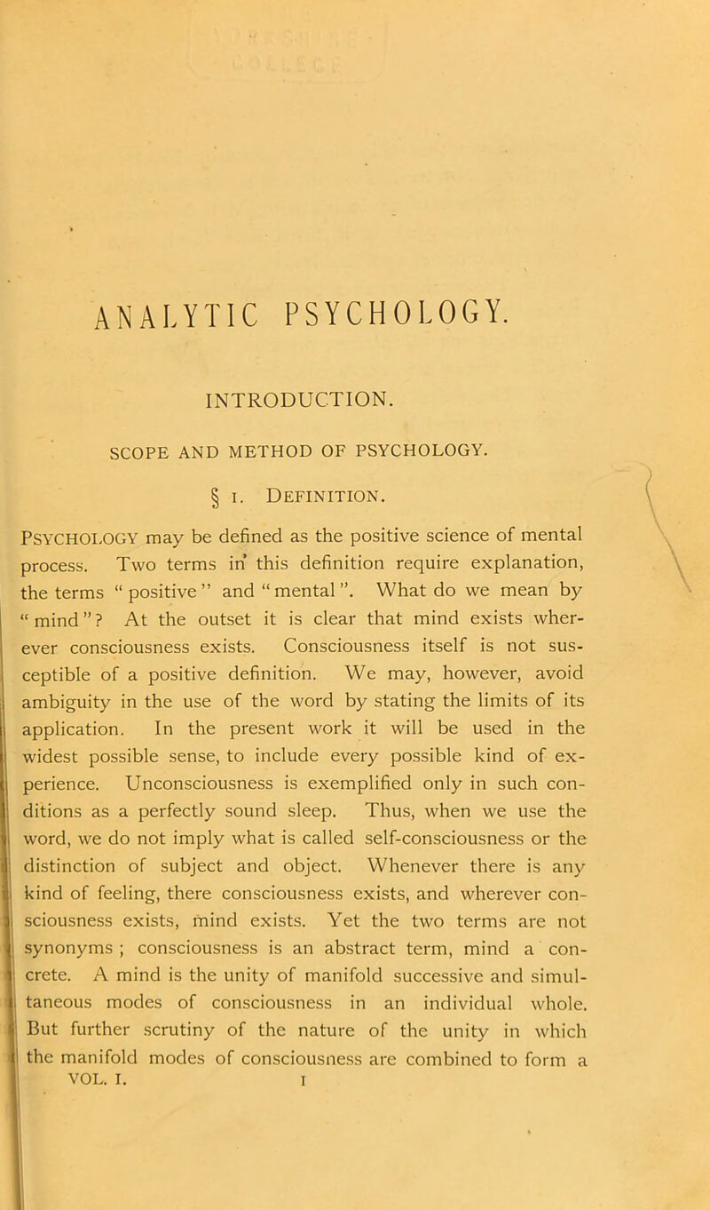 ANALYTIC PSYCHOLOGY. INTRODUCTION. SCOPE AND METHOD OF PSYCHOLOGY. § i. Definition. Psychology may be defined as the positive science of mental process. Two terms in' this definition require explanation, the terms “positive” and “ mental ”. What do we mean by “ mind ” ? At the outset it is clear that mind exists wher- ever consciousness exists. Consciousness itself is not sus- ceptible of a positive definition. We may, however, avoid ambiguity in the use of the word by stating the limits of its application. In the present work it will be used in the widest possible sense, to include every possible kind of ex- perience. Unconsciousness is exemplified only in such con- ditions as a perfectly sound sleep. Thus, when we use the word, we do not imply what is called self-consciousness or the distinction of subject and object. Whenever there is any kind of feeling, there consciousness exists, and wherever con- sciousness exists, mind exists. Yet the two terms are not synonyms ; consciousness is an abstract term, mind a con- crete. A mind is the unity of manifold successive and simul- taneous modes of consciousness in an individual whole. But further scrutiny of the nature of the unity in which the manifold modes of consciousness are combined to form a