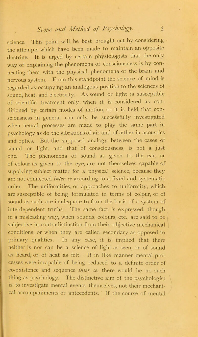 science. This point will be best brought out by considering the attempts which have been made to maintain an opposite doctrine. It is urged by certain physiologists that the only way of explaining the phenomena of consciousness is by con- necting them with the physical phenomena of the brain and nervous system. From this standpoint the science of mind is regarded as occupying an analogous position to the sciences of sound, heat, and electricity. As sound or light is susceptible of scientific treatment only when it is considered as con- ditioned by certain modes of motion, so it is held that con- sciousness in general can only be successfully investigated when neural processes are made to play the same part in psychology as do the vibrations of air and of aether in acoustics and optics. But the supposed analogy between the cases of sound or light, and that of consciousness, is not a just one. The phenomena of sound as given to the ear, or of colour as given to the eye, are not themselves capable of supplying subject-matter for a physical science, because they are not connected inter se according to a fixed and systematic order. The uniformities, or approaches to uniformity, which are susceptible of being formulated in terms of colour, or of sound as such, are inadequate to form the basis of a system of interdependent truths. The same fact is expressed, though in a misleading way, when sounds, colours, etc., are said to be subjective in contradistinction from their objective mechanical conditions, or when they are called secondary as opposed to primary qualities. In any case, it is implied that there neither is nor can be a science of light as seen, or of sound as heard, or of heat as felt. If in like manner mental pro- cesses were incapable of being reduced to a definite order of co-existence and sequence inter se, there would be no such thing as psychology. The distinctive aim of the psychologist is to investigate mental events themselves, not their mechani- cal accompaniments or antecedents. If the course of mental