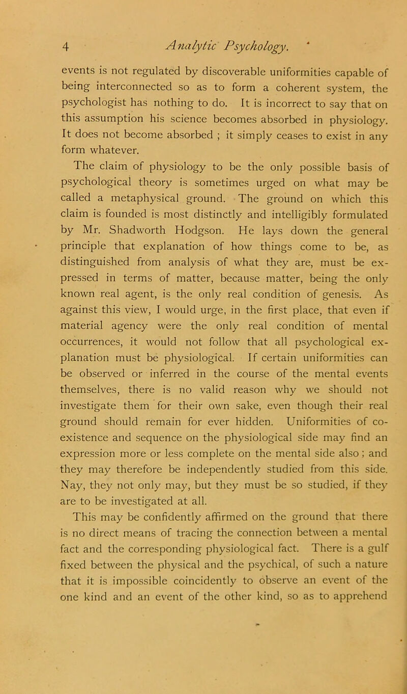 events is not regulated by discoverable uniformities capable of being interconnected so as to form a coherent system, the psychologist has nothing to do. It is incorrect to say that on this assumption his science becomes absorbed in physiology. It does not become absorbed ; it simply ceases to exist in any form whatever. The claim of physiology to be the only possible basis of psychological theory is sometimes urged on what may be called a metaphysical ground. The ground on which this claim is founded is most distinctly and intelligibly formulated by Mr. Shadworth Hodgson. He lays down the general principle that explanation of how things come to be, as distinguished from analysis of what they are, must be ex- pressed in terms of matter, because matter, being the only known real agent, is the only real condition of genesis. As against this view, I would urge, in the first place, that even if material agency were the only real condition of mental occurrences, it would not follow that all psychological ex- planation must be physiological. If certain uniformities can be observed or inferred in the course of the mental events themselves, there is no valid reason why we should not investigate them for their own sake, even though their real ground should remain for ever hidden. Uniformities of co- existence and sequence on the physiological side may find an expression more or less complete on the mental side also; and they may therefore be independently studied from this side. Nay, they not only may, but they must be so studied, if they are to be investigated at all. This may be confidently affirmed on the ground that there is no direct means of tracing the connection between a mental fact and the corresponding physiological fact. There is a gulf fixed between the physical and the psychical, of such a nature that it is impossible coincidently to observe an event of the one kind and an event of the other kind, so as to apprehend