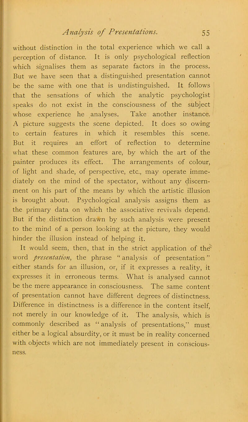 without distinction in the total experience which we call a perception of distance. It is only psychological reflection which signalises them as separate factors in the process. But we have seen that a distinguished presentation cannot be the same with one that is undistinguished. It follows that the sensations of which the analytic psychologist speaks do not exist in the consciousness of the subject whose experience he analyses. Take another instance. A picture suggests the scene depicted. It does so owing to certain features in which it resembles this scene. But it requires an effort of reflection to determine what these common features are, by which the art of the painter produces its effect. The arrangements of colour, of light and shade, of perspective, etc., may operate imme- diately on the mind of the spectator, without any discern- ment on his part of the means by which the artistic illusion is brought about. Psychological analysis assigns them as the primary data on which the associative revivals depend. But if the distinction drawn by such analysis were present to the mind of a person looking at the picture, they would hinder the illusion instead of helping it. It would seem, then, that in the strict application of the word presentation, the phrase “ analysis of presentation ” either stands for an illusion, or, if it expresses a reality, it expresses it in erroneous terms. What is analysed cannot be the mere appearance in consciousness. The same content of presentation cannot have different degrees of distinctness. Difference in distinctness is a difference in the content itself, not merely in our knowledge of it. The analysis, which is commonly described as “analysis of presentations,” must either be a logical absurdity, or it must be in reality concerned with objects which are not immediately present in conscious- ness.