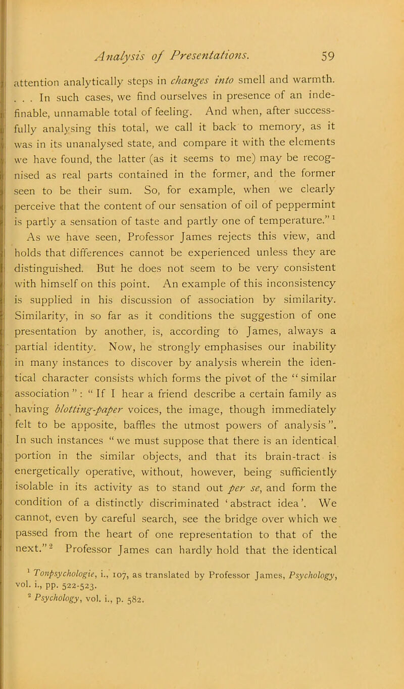 attention analytically steps in changes into smell and warmth. In such cases, we find ourselves in presence of an inde- finable, unnamable total of feeling. And when, after success- fully analysing this total, we call it back to memory, as it was in its unanalysed state, and compare it with the elements we have found, the latter (as it seems to me) may be recog- nised as real parts contained in the former, and the former seen to be their sum. So, for example, when we clearly perceive that the content of our sensation of oil of peppermint is partly a sensation of taste and partly one of temperature.” 1 As we have seen, Professor James rejects this view, and holds that differences cannot be experienced unless they are distinguished. But he does not seem to be very consistent with himself on this point. An example of this inconsistency is supplied in his discussion of association by similarity. Similarity, in so far as it conditions the suggestion of one presentation by another, is, according to James, always a partial identity. Now, he strongly emphasises our inability in many instances to discover by analysis wherein the iden- tical character consists which forms the pivot of the “similar association ” : “If I hear a friend describe a certain family as having blotting-paper voices, the image, though immediately felt to be apposite, baffles the utmost powers of analysis In such instances “we must suppose that there is an identical portion in the similar objects, and that its brain-tract is energetically operative, without, however, being sufficiently isolable in its activity as to stand out per se, and form the condition of a distinctly discriminated ‘abstract idea’. We cannot, even by careful search, see the bridge over which we passed from the heart of one representation to that of the next.”2 Professor James can hardly hold that the identical 1 7 onpsychologie, i., 107, as translated by Professor James, Psychology, vol. i., pp. 522-523. 2 Psychology, vol. i., p. 582.