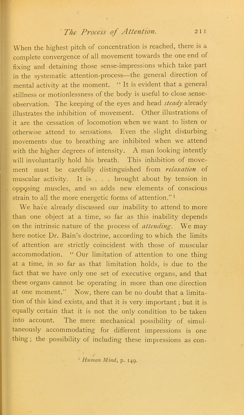 When the highest pitch of concentration is reached, there is a complete convergence of all movement towards the one end of fixing and detaining those sense-impressions which take part in the systematic attention-process—the general direction of mental activity at the moment. “ It is evident that a general stillness or motionlessness of the body is useful to close sense- observation. The keeping of the eyes and head steady already illustrates the inhibition of movement. Other illustrations of it are the cessation of locomotion when we want to listen or otherwise attend to sensations. Even the slight disturbing movements due to breathing are inhibited when we attend with the higher degrees of intensity. A man looking intently will involuntarily hold his breath. This inhibition of move- ment must be carefully distinguished from relaxation of muscular activity. It is . . . brought about by tension in . oppQsing muscles, and so adds new elements of conscious strain to all the more energetic forms of attention.”1 We have already discussed our inability to attend to more than one object at a time, so far as this inability depends on the intrinsic nature of the process of attending. We may here notice Dr. Bain’s doctrine, according to which the limits of attention are strictly coincident with those of muscular accommodation. “ Our limitation of attention to one thing at a time, in so far as that limitation holds, is due to the fact that we have only one set of executive organs, and that these organs cannot be operating in more than one direction at one moment.” Now, there can be no doubt that a limita- tion of this kind exists, and that it is very important; but it is equally certain that it is not the only condition to be taken into account. The mere mechanical possibility of simul- taneously accommodating for different impressions is one thing; the possibility of including these impressions as con-