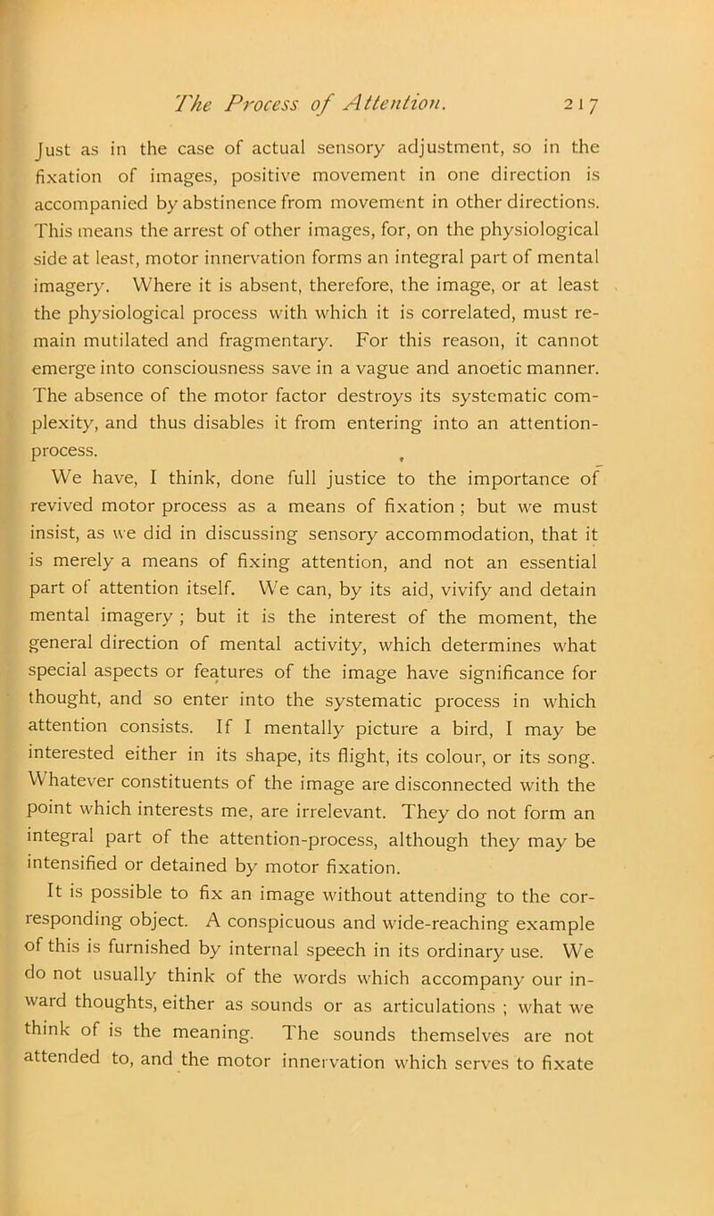 Just as in the case of actual sensory adjustment, so in the fixation of images, positive movement in one direction is accompanied by abstinence from movement in other directions. This means the arrest of other images, for, on the physiological side at least, motor innervation forms an integral part of mental imagery. Where it is absent, therefore, the image, or at least the physiological process with which it is correlated, must re- main mutilated and fragmentary. For this reason, it cannot emerge into consciousness save in a vague and anoetic manner. The absence of the motor factor destroys its systematic com- plexity, and thus disables it from entering into an attention- process. We have, I think, done full justice to the importance of revived motor process as a means of fixation ; but we must insist, as we did in discussing sensory accommodation, that it is merely a means of fixing attention, and not an essential part of attention itself. We can, by its aid, vivify and detain mental imagery ; but it is the interest of the moment, the general direction of mental activity, which determines what special aspects or features of the image have significance for thought, and so enter into the systematic process in which attention consists. If I mentally picture a bird, I may be interested either in its shape, its flight, its colour, or its song. Whatever constituents of the image are disconnected with the point which interests me, are irrelevant. They do not form an integral part of the attention-process, although they may be intensified or detained by motor fixation. It is possible to fix an image without attending to the cor- responding object. A conspicuous and wide-reaching example of this is furnished by internal speech in its ordinary use. We do not usually think of the words which accompany our in- waid thoughts, either as sounds or as articulations ; what we think of is the meaning. The sounds themselves are not attended to, and the motor innervation which serves to fixate