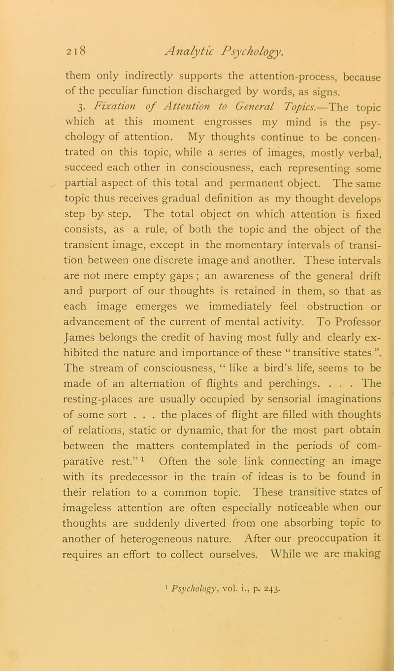 them only indirectly supports the attention-process, because of the peculiar function discharged by words, as signs. 3. Fixation of Attention to General Topics.—The topic which at this moment engrosses my mind is the psy- chology of attention. My thoughts continue to be concen- trated on this topic, while a series of images, mostly verbal, succeed each other in consciousness, each representing some partial aspect of this total and permanent object. The same topic thus receives gradual definition as my thought develops step by step. The total object on which attention is fixed consists, as a rule, of both the topic and the object of the transient image, except in the momentary intervals of transi- tion between one discrete image and another. These intervals are not mere empty gaps ; an awareness of the general drift and purport of our thoughts is retained in them, so that as each image emerges we immediately feel obstruction or advancement of the current of mental activity. To Professor James belongs the credit of having most fully and clearly ex- hibited the nature and importance of these “ transitive states ”. The stream of consciousness, “ like a bird’s life, seems to be made of an alternation of flights and perchings. . . . The resting-places are usually occupied by sensorial imaginations of some sort . . . the places of flight are filled with thoughts of relations, static or dynamic, that for the most part obtain between the matters contemplated in the periods of com- parative rest.”1 Often the sole link connecting an image with its predecessor in the train of ideas is to be found in their relation to a common topic. These transitive states of imageless attention are often especially noticeable when our thoughts are suddenly diverted from one absorbing topic to another of heterogeneous nature. After our preoccupation it requires an effort to collect ourselves. While we are making 1 Psychology, vol. i., p. 243.