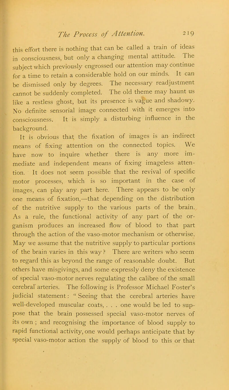 this effort there is nothing that can be called a train of ideas in consciousness, but only a changing mental attitude. 1 he subject which previously engrossed our attention may continue for a time to retain a considerable hold on our minds. It can be dismissed only by degrees. The necessary readjustment cannot be suddenly completed. The old theme may haunt us like a restless ghost, but its presence is va^ue and shadowy. No definite sensorial image connected with it emerges into consciousness. It is simply a disturbing influence in the background. It is obvious that the fixation of images is an indirect means of fixing attention on the connected topics. We have now to inquire whether there is any more im- mediate and independent means of fixing imageless atten- tion. It does not seem possible that the revival of specific motor processes, which is so important in the case of images, can play any part here. There appears to be only one means of fixation,—that depending on the distribution of the nutritive supply to the various parts of the brain. As a rule, the functional activity of any part of the or- ganism produces an increased flow of blood to that part through the action of the vaso-motor mechanism or otherwise. May we assume that the nutritive supply to particular portions of the brain varies in this way? There are writers who seem to regard this as beyond the range of reasonable doubt. But others have misgivings, and some expressly deny the existence of special vaso-motor nerves regulating the calibre of the small cerebral arteries. The following is Professor Michael Foster’s judicial statement: “ Seeing that the cerebral arteries have well-developed muscular coats, . . . one would be led to sup- pose that the brain possessed special vaso-motor nerves of its own ; and recognising the importance of blood supply to rapid functional activity, one would perhaps anticipate that by special vaso-motor action the supply of blood to this or that
