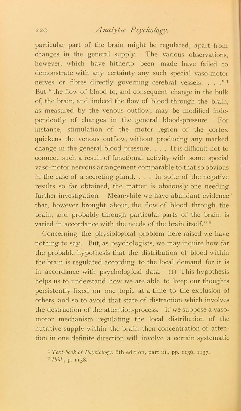particular part of the brain might be regulated, apart from changes in the general supply. The various observations, however, which have hitherto been made have failed to demonstrate with any certainty any such special vaso-motor nerves or fibres directly governing cerebral vessels. . . 1 But “ the flow of blood to, and consequent change in the bulk of, the brain, and indeed the flow of blood through the brain, as measured by the venous outflow, may be modified inde- pendently of changes in the general blood-pressure. For instance, stimulation of the motor region of the cortex quickens the venous outflow, without producing any marked change in the general blood-pressure. . . . It is difficult not to connect such a result of functional activity with some special vaso-motor nervous arrangement comparable to that so obvious in the case of a secreting gland. ... In spite of the negative results so far obtained, the matter is obviously one needing further investigation. Meanwhile we have abundant evidence' that, however brought about, the flow of blood through the brain, and probably through particular parts of the brain, is varied in accordance with the needs of the brain itself.” 2 Concerning the physiological problem here raised we have nothing to say. But, as psychologists, we may inquire how far the probable hypothesis that the distribution of blood within the brain is regulated according to the local demand for it is in accordance with psychological data, (i) This hypothesis helps us to understand how we are able to keep our thoughts persistently fixed on one topic at a time to the exclusion of others, and so to avoid that state of distraction which involves the destruction of the attention-process. If we suppose a vaso- motor mechanism regulating the local distribution of the nutritive supply within the brain, then concentration of atten- tion in one definite direction will involve a certain systematic 1 Text-book of Physiology, 6th edition, part iii., pp. 1136, 1137. 2 Ibid., p. 1138.