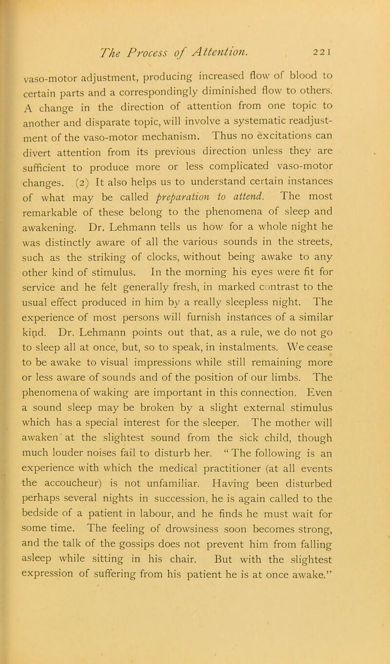 vaso-motor adjustment, producing increased flow of blood to certain parts and a correspondingly diminished flow to others. A change in the direction of attention from one topic to another and disparate topic, will involve a systematic readjust- ment of the vaso-motor mechanism. I hus no excitations can divert attention from its previous direction unless they are sufficient to produce more or less complicated vaso-motor changes. (2) It also helps us to understand certain instances of what may be called preparation to attend. The most remarkable of these belong to the phenomena of sleep and awakening. Dr. Lehmann tells us how for a whole night he was distinctly aware of all the various sounds in the streets, such as the striking of clocks, without being awake to any other kind of stimulus. In the morning his eyes were fit for service and he felt generally fresh, in marked contrast to the usual effect produced in him by a really sleepless night. The experience of most persons will furnish instances of a similar kind. Dr. Lehmann points out that, as a rule, we do not go to sleep all at once, but, so to speak, in instalments. We cease to be awake to visual impressions while still remaining more or less aware of sounds and of the position of our limbs. The phenomena of waking are important in this connection. Even a sound sleep may be broken by a slight external stimulus which has a special interest for the sleeper. The mother will awaken'at the slightest sound from the sick child, though much louder noises fail to disturb her. “The following is an experience with which the medical practitioner (at all events the accoucheur) is not unfamiliar. Having been disturbed perhaps several nights in succession, he is again called to the bedside of a patient in labour, and he finds he must wait for some time. The feeling of drowsiness soon becomes strong, and the talk of the gossips does not prevent him from falling asleep while sitting in his chair. But with the slightest expression of suffering from his patient he is at once awake.”