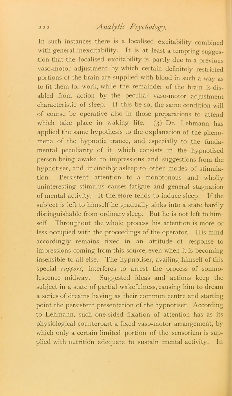 In such instances there is a localised excitability combined with general inexcitability. It is at least a tempting sugges- tion that the localised excitability is partly due to a previous vaso-motor adjustment by which certain definitely restricted portions of the brain are supplied with blood in such a way as to fit them for work, while the remainder of the brain is dis- abled from action by the peculiar vaso-motor adjustment characteristic of sleep. If this be so, the same condition will of course be operative also in those preparations to attend which take place in waking life. (3) Dr. Lehmann has applied the same hypothesis to the explanation of the pheno- mena of the hypnotic trance, and especially to the funda- mental peculiarity of it, which consists in the hypnotised person being awake to impressions and suggestions from the hypnotiser, and invincibly asleep to other modes of stimula- tion. Persistent attention to a monotonous and wholly uninteresting stimulus causes fatigue and general stagnation of mental activity. It therefore tends to induce sleep. If the subject is left to himself he gradually sinks into a state hardly distinguishable from ordinary sleep. But he is not left to him- self. Throughout the whole process his attention is more or less occupied with the proceedings of the operator. His mind accordingly remains fixed in an attitude of response to impressions coming from this source, even when it is becoming insensible to all else. The hypnotiser, availing himself of this special rapport, interferes to arrest the process of somno- lescence midway. Suggested ideas and actions keep the subject in a state of partial wakefulness, causing him to dream a series of dreams having as their common centre and starting point the persistent presentation of the hypnotiser. According to Lehmann, such one-sided fixation of attention has as its physiological counterpart a fixed vaso-motor arrangement, by which only a certain limited portion of the sensorium is sup- plied with nutrition adequate to sustain mental activity. In