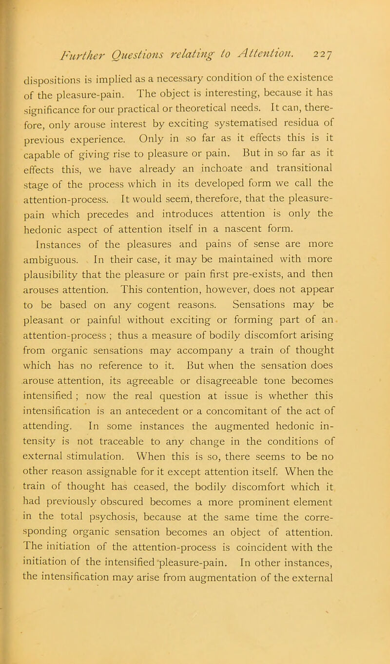 dispositions is implied as a necessary condition of the existence of the pleasure-pain. The object is interesting, because it has significance for our practical or theoretical needs. It can, there- fore, only arouse interest by exciting systematised residua of previous experience. Only in so far as it effects this is it capable of giving rise to pleasure or pain. But in so far as it effects this, we have already an inchoate and transitional stage of the process which in its developed form we call the attention-process. It would seem, therefore, that the pleasure- pain which precedes and introduces attention is only the hedonic aspect of attention itself in a nascent form. Instances of the pleasures and pains of sense are more ambiguous. In their case, it may be maintained with more plausibility that the pleasure or pain first pre-exists, and then arouses attention. This contention, however, does not appear to be based on any cogent reasons. Sensations may be pleasant or painful without exciting or forming part of an attention-process ; thus a measure of bodily discomfort arising I from organic sensations may accompany a train of thought which has no reference to it. But when the sensation does arouse attention, its agreeable or disagreeable tone becomes intensified ; now the real question at issue is whether this intensification is an antecedent or a concomitant of the act of attending. In some instances the augmented hedonic in- tensity is not traceable to any change in the conditions of external stimulation. When this is so, there seems to be no other reason assignable for it except attention itself. When the train of thought has ceased, the bodily discomfort which it had previously obscured becomes a more prominent element in the total psychosis, because at the same time the corre- sponding organic sensation becomes an object of attention. The initiation of the attention-process is coincident with the initiation of the intensified'pleasure-pain. In other instances, the intensification may arise from augmentation of the external