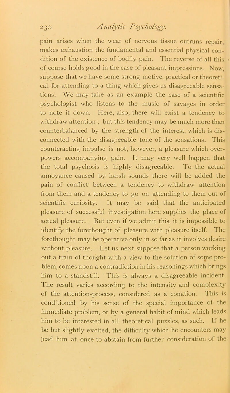 pain arises when the wear of nervous tissue outruns repair, makes exhaustion the fundamental and essential physical con- dition of the existence of bodily pain. The reverse of all this of course holds good in the case of pleasant impressions. Now, suppose that we have some strong motive, practical or theoreti- cal, for attending to a thing which gives us disagreeable sensa- tions. We may take as an example the case of a scientific psychologist who listens to the music of savages in order to note it down. Here, also, there will exist a tendency to withdraw attention ; but this tendency may be much more than counterbalanced by the strength of the interest, which is dis- connected with the disagreeable tone of the sensations. This counteracting impulse is not, however, a pleasure which over- powers accompanying pain. It may very well happen that the total psychosis is highly disagreeable. To the actual annoyance caused by harsh sounds there will be added the pain of conflict between a tendency to withdraw attention from them and a tendency to go on attending to them out of scientific curiosity. It may be said that the anticipated pleasure of successful investigation here supplies the place of actual pleasure. But even if we admit this, it is impossible to identify the forethought of pleasure with pleasure itself. The forethought may be operative only in so far as it involves desire without pleasure. Let us next suppose that a person working out a train of thought with a view to the solution of some pro- blem, comes upon a contradiction in his reasonings which brings him to a standstill. This is always a disagreeable incident. The result varies according to the intensity and complexity of the attention-process, considered as a conation. This is conditioned by his sense of the special importance of the immediate problem, or by a general habit of mind which leads him to be interested in all theoretical puzzles, as such. If he be but slightly excited, the difficulty which he encounters may lead him at once to abstain from further consideration of the
