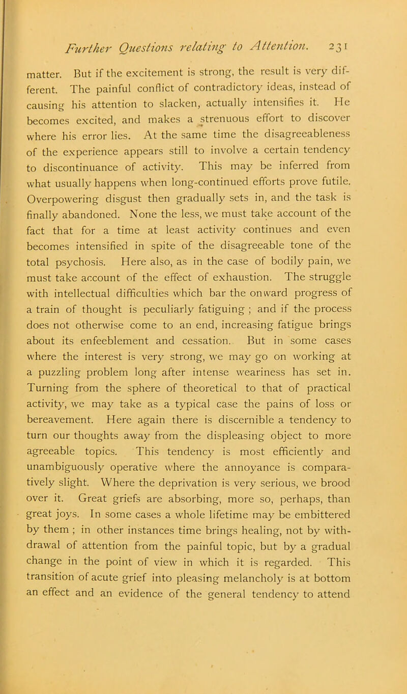 matter. But if the excitement is strong, the result is very dif- ferent. The painful conflict of contradictory ideas, instead of causing his attention to slacken, actually intensifies it. He becomes excited, and makes a strenuous effort to discover where his error lies. At the same time the disagreeableness of the experience appears still to involve a certain tendency to discontinuance of activity. This may be inferred from what usually happens when long-continued efforts prove futile. Overpowering disgust then gradually sets in, and the task is finally abandoned. None the less, we must take account of the fact that for a time at least activity continues and even becomes intensified in spite of the disagreeable tone of the total psychosis. Here also, as in the case of bodily pain, we must take account of the effect of exhaustion. The struggle with intellectual difficulties which bar the onward progress of a train of thought is peculiarly fatiguing ; and if the process does not otherwise come to an end, increasing fatigue brings about its enfeeblement and cessation. But in some cases where the interest is very strong, we may go on working at a puzzling problem long after intense weariness has set in. Turning from the sphere of theoretical to that of practical activity, we may take as a typical case the pains of loss or bereavement. Here again there is discernible a tendency to turn our thoughts away from the displeasing object to more agreeable topics. This tendency is most efficiently and unambiguously operative where the annoyance is compara- tively slight. Where the deprivation is very serious, we brood over it. Great griefs are absorbing, more so, perhaps, than great joys. In some cases a whole lifetime may be embittered by them ; in other instances time brings healing, not by with- drawal of attention from the painful topic, but by a gradual change in the point of view in which it is regarded. This transition of acute grief into pleasing melancholy is at bottom an effect and an evidence of the general tendency to attend