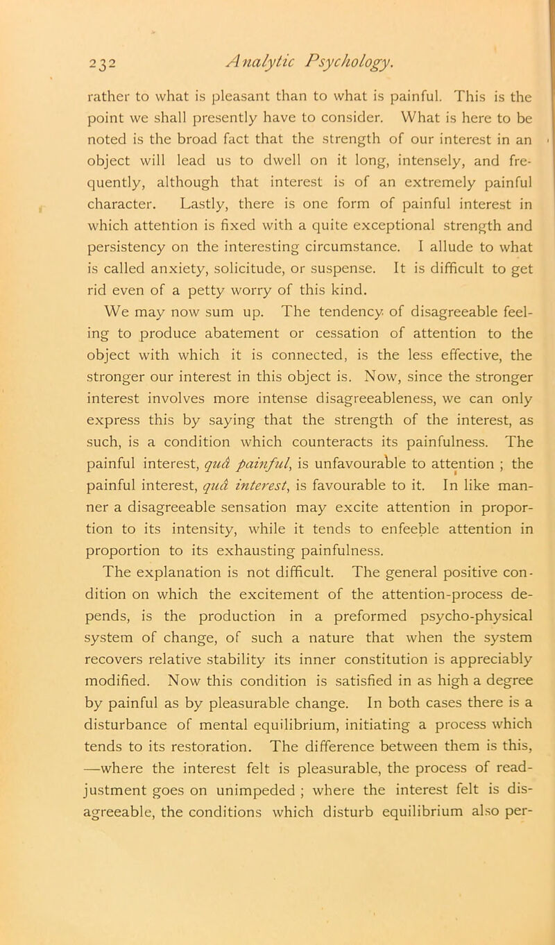 rather to what is pleasant than to what is painful. This is the point we shall presently have to consider. What is here to be noted is the broad fact that the strength of our interest in an object will lead us to dwell on it long, intensely, and fre- quently, although that interest is of an extremely painful character. Lastly, there is one form of painful interest in which attention is fixed with a quite exceptional strength and persistency on the interesting circumstance. I allude to what is called anxiety, solicitude, or suspense. It is difficult to get rid even of a petty worry of this kind. We may now sum up. The tendency, of disagreeable feel- ing to produce abatement or cessation of attention to the object with which it is connected, is the less effective, the stronger our interest in this object is. Now, since the stronger interest involves more intense disagreeableness, we can only express this by saying that the strength of the interest, as such, is a condition which counteracts its painfulness. The painful interest, qud painful, is unfavourable to attention ; the painful interest, qud interest, is favourable to it. In like man- ner a disagreeable sensation may excite attention in propor- tion to its intensity, while it tends to enfeeble attention in proportion to its exhausting painfulness. The explanation is not difficult. The general positive con- dition on which the excitement of the attention-process de- pends, is the production in a preformed psycho-physical system of change, of such a nature that when the system recovers relative stability its inner constitution is appreciably modified. Now this condition is satisfied in as high a degree by painful as by pleasurable change. In both cases there is a disturbance of mental equilibrium, initiating a process which tends to its restoration. The difference between them is this, —where the interest felt is pleasurable, the process of read- justment goes on unimpeded ; where the interest felt is dis- agreeable, the conditions which disturb equilibrium also per-