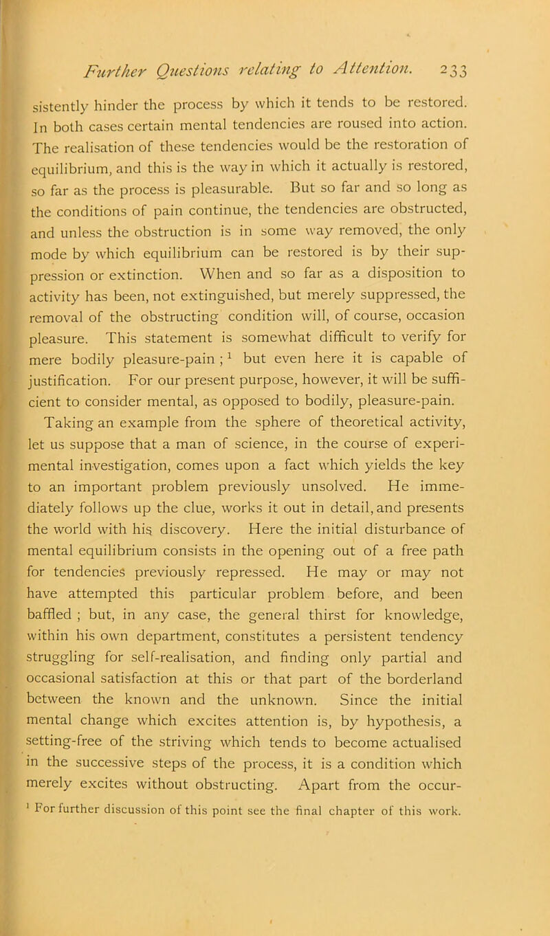 sistently hinder the process by which it tends to be restored. In both cases certain mental tendencies are roused into action. The realisation of these tendencies would be the restoration of equilibrium, and this is the way in which it actually is restored, so far as the process is pleasurable. But so far and so long as the conditions of pain continue, the tendencies are obstructed, and unless the obstruction is in some way removed, the only mode by which equilibrium can be restored is by their sup- pression or extinction. When and so far as a disposition to activity has been, not extinguished, but merely suppressed, the removal of the obstructing condition will, of course, occasion pleasure. This statement is somewhat difficult to verify for mere bodily pleasure-pain ;1 but even here it is capable of justification. For our present purpose, however, it will be suffi- cient to consider mental, as opposed to bodily, pleasure-pain. Taking an example from the sphere of theoretical activity, let us suppose that a man of science, in the course of experi- mental investigation, comes upon a fact which yields the key to an important problem previously unsolved. He imme- diately follows up the clue, works it out in detail, and presents the world with his discovery. Here the initial disturbance of mental equilibrium consists in the opening out of a free path for tendencies previously repressed. He may or may not have attempted this particular problem before, and been baffled ; but, in any case, the general thirst for knowledge, within his own department, constitutes a persistent tendency struggling for self-realisation, and finding only partial and occasional satisfaction at this or that part of the borderland between the known and the unknown. Since the initial mental change which excites attention is, by hypothesis, a setting-free of the striving which tends to become actualised in the successive steps of the process, it is a condition which merely excites without obstructing. Apart from the occur- 1 For further discussion of this point see the final chapter of this work.