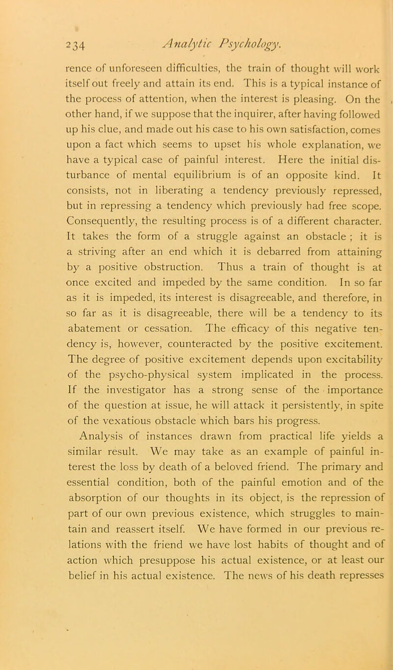 rence of unforeseen difficulties, the train of thought will work itself out freely and attain its end. This is a typical instance of the process of attention, when the interest is pleasing. On the other hand, if we suppose that the inquirer, after having followed up his clue, and made out his case to his own satisfaction, comes upon a fact which seems to upset his whole explanation, we have a typical case of painful interest. Here the initial dis- turbance of mental equilibrium is of an opposite kind. It consists, not in liberating a tendency previously repressed, but in repressing a tendency which previously had free scope. Consequently, the resulting process is of a different character. It takes the form of a struggle against an obstacle ; it is a striving after an end which it is debarred from attaining by a positive obstruction. Thus a train of thought is at once excited and impeded by the same condition. In so far as it is impeded, its interest is disagreeable, and therefore, in so far as it is disagreeable, there will be a tendency to its abatement or cessation. The efficacy of this negative ten- dency is, however, counteracted by the positive excitement. The degree of positive excitement depends upon excitability of the psycho-physical system implicated in the process. If the investigator has a strong sense of the importance of the question at issue, he will attack it persistently, in spite of the vexatious obstacle which bars his progress. Analysis of instances drawn from practical life yields a similar result. We may take as an example of painful in- terest the loss by death of a beloved friend. The primary and essential condition, both of the painful emotion and of the absorption of our thoughts in its object, is the repression of part of our own previous existence, which struggles to main- tain and reassert itself. We have formed in our previous re- lations with the friend we have lost habits of thought and of action which presuppose his actual existence, or at least our belief in his actual existence. The news of his death represses