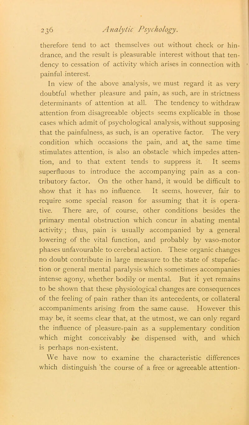 therefore tend to act themselves out without check or hin- drance, and the result is pleasurable interest without that ten- dency to cessation of activity which arises in connection with painful interest. In view of the above analysis, we must regard it as very doubtful whether pleasure and pain, as such, are in strictness determinants of attention at all. The tendency to withdraw attention from disagreeable objects seems explicable in those cases which admit of psychological analysis, without supposing that the painfulness, as such, is an operative factor. The very condition which occasions the pain, and at, the same time stimulates attention, is also an obstacle which impedes atten- tion, and to that extent tends to suppress it. It seems superfluous to introduce the accompanying pain as a con- tributory factor. On the other hand, it would be difficult to show that it has no influence. It seems, however, fair to require some special reason for assuming that it is opera- tive. There are, of course, other conditions besides the primary mental obstruction which concur in abating mental activity; thus, pain is usually accompanied by a general lowering of the vital function, and probably by vaso-motor phases unfavourable to cerebral action. These organic changes no doubt contribute in large measure to the state of stupefac- tion or general mental paralysis which sometimes accompanies intense agony, whether bodily or mental. But it yet remains to be shown that these physiological changes are consequences of the feeling of pain rather than its antecedents, or collateral accompaniments arising from the same cause. However this may be, it seems clear that, at the utmost, we can only regard the influence of pleasure-pain as a supplementary condition which might conceivably Be dispensed with, and which is perhaps non-existent. We have now to examine the characteristic differences which distinguish the course of a free or agreeable attention-
