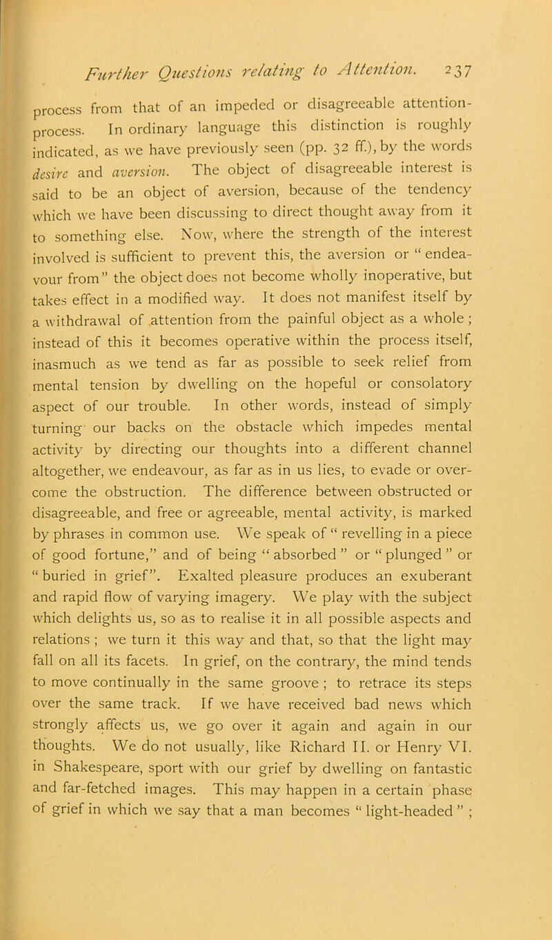 process from that of an impeded or disagreeable attention- process. In ordinary language this distinction is roughly indicated, as we have previously seen (pp. 32 ff.),by the words desire and aversion. The object of disagreeable interest is said to be an object of aversion, because of the tendency which we have been discussing to direct thought away from it to something else. Now, where the strength of the interest involved is sufficient to prevent this, the aversion or “ endea- vour from” the object does not become wholly inoperative, but takes effect in a modified way. It does not manifest itself by a withdrawal of attention from the painful object as a whole; instead of this it becomes operative within the process itself, inasmuch as we tend as far as possible to seek relief from mental tension by dwelling on the hopeful or consolatory aspect of our trouble. In other words, instead of simply turning our backs on the obstacle which impedes mental activity by directing our thoughts into a different channel altogether, we endeavour, as far as in us lies, to evade or over- come the obstruction. The difference between obstructed 01- disagreeable, and free or agreeable, mental activity, is marked by phrases in common use. We speak of “ revelling in a piece of good fortune,” and of being “ absorbed ” or “ plunged ” or “ buried in grief”. Exalted pleasure produces an exuberant and rapid flow of varying imagery. We play with the subject which delights us, so as to realise it in all possible aspects and relations ; we turn it this way and that, so that the light may fall on all its facets. In grief, on the contrary, the mind tends to move continually in the same groove ; to retrace its steps over the same track. If we have received bad news which strongly affects us, we go over it again and again in our thoughts. We do not usually, like Richard II. or Henry VI. in Shakespeare, sport with our grief by dwelling on fantastic and far-fetched images. This may happen in a certain phase of grief in which we say that a man becomes “ light-headed ” ;