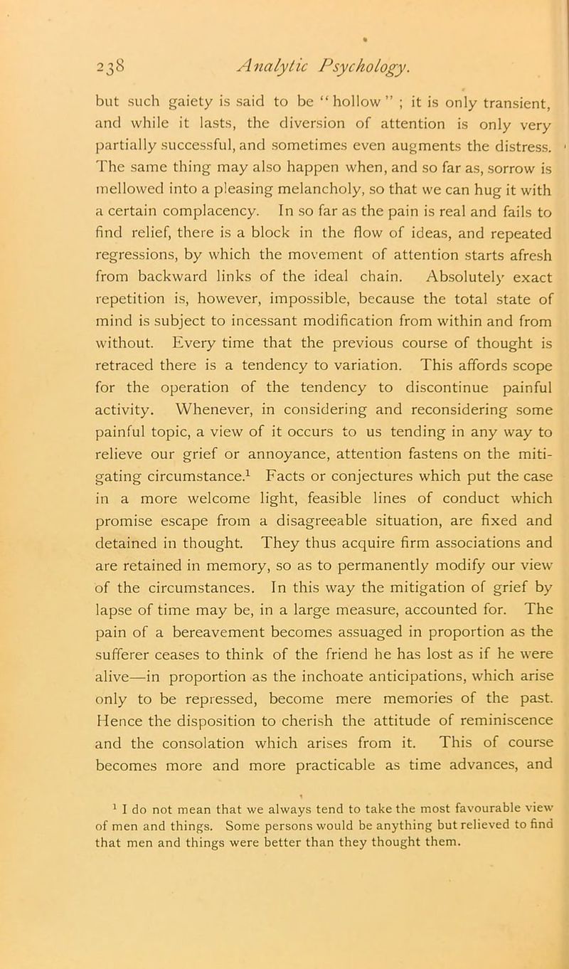 but such gaiety is said to be “ hollow ” ; it is only transient, and while it lasts, the diversion of attention is only very partially successful, and sometimes even augments the distress. The same thing may also happen when, and so far as, sorrow is mellowed into a pleasing melancholy, so that we can hug it with a certain complacency. In so far as the pain is real and fails to find relief, there is a block in the flow of ideas, and repeated regressions, by which the movement of attention starts afresh from backward links of the ideal chain. Absolutely exact repetition is, however, impossible, because the total state of mind is subject to incessant modification from within and from without. Every time that the previous course of thought is retraced there is a tendency to variation. This affords scope for the operation of the tendency to discontinue painful activity. Whenever, in considering and reconsidering some painful topic, a view of it occurs to us tending in any way to relieve our grief or annoyance, attention fastens on the miti- gating circumstance.1 Facts or conjectures which put the case in a more welcome light, feasible lines of conduct which promise escape from a disagreeable situation, are fixed and detained in thought. They thus acquire firm associations and are retained in memory, so as to permanently modify our view of the circumstances. In this way the mitigation of grief by lapse of time may be, in a large measure, accounted for. The pain of a bereavement becomes assuaged in proportion as the sufferer ceases to think of the friend he has lost as if he were alive—in proportion as the inchoate anticipations, which arise only to be repressed, become mere memories of the past. Hence the disposition to cherish the attitude of reminiscence and the consolation which arises from it. This of course becomes more and more practicable as time advances, and 1 1 I do not mean that we always tend to take the most favourable view of men and things. Some persons would be anything but relieved to find that men and things were better than they thought them.