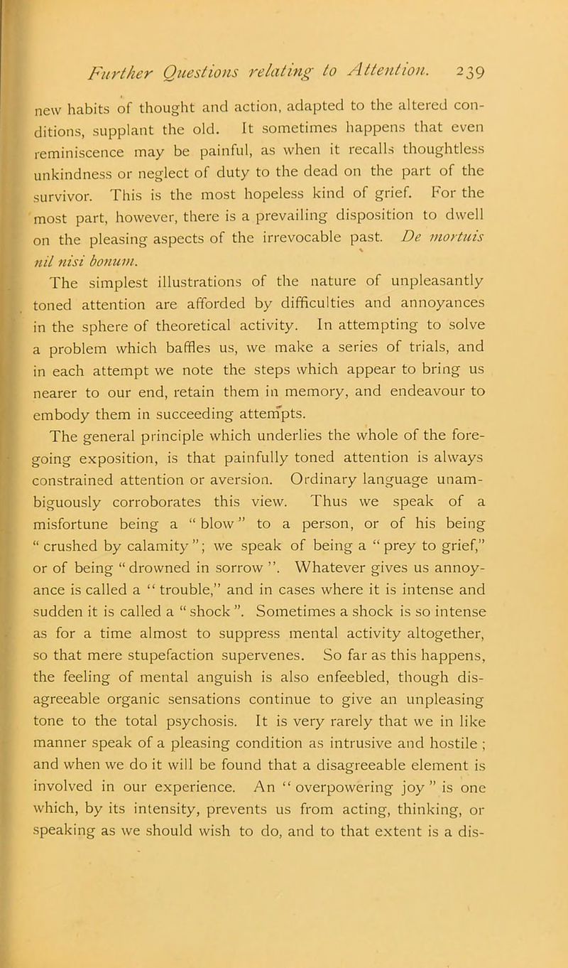 new habits of thought and action, adapted to the altered con- ditions, supplant the old. It sometimes happens that even reminiscence may be painful, as when it recalls thoughtless unkindness or neglect of duty to the dead on the part of the survivor. This is the most hopeless kind of grief. For the most part, however, there is a prevailing disposition to dwell on the pleasing aspects of the irrevocable past. De mortuis nil nisi bonum. The simplest illustrations of the nature of unpleasantly toned attention are afforded by difficulties and annoyances in the sphere of theoretical activity. In attempting to solve a problem which baffles us, we make a series of trials, and in each attempt we note the steps which appear to bring us nearer to our end, retain them in memory, and endeavour to embody them in succeeding attempts. The general principle which underlies the whole of the fore- going exposition, is that painfully toned attention is always constrained attention or aversion. Ordinary language unam- biguously corroborates this view. Thus we speak of a misfortune being a “blow” to a person, or of his being “ crushed by calamity”; we speak of being a “ prey to grief,” or of being “ drowned in sorrow ”. Whatever gives us annoy- ance is called a “ trouble,” and in cases where it is intense and sudden it is called a “ shock ”. Sometimes a shock is so intense as for a time almost to suppress mental activity altogether, so that mere stupefaction supervenes. So far as this happens, the feeling of mental anguish is also enfeebled, though dis- agreeable organic sensations continue to give an unpleasing tone to the total psychosis. It is very rarely that we in like manner speak of a pleasing condition as intrusive and hostile ; and when we do it will be found that a disagreeable element is involved in our experience. An “ overpowering joy ” is one which, by its intensity, prevents us from acting, thinking, 01- speaking as we should wish to do, and to that extent is a dis-