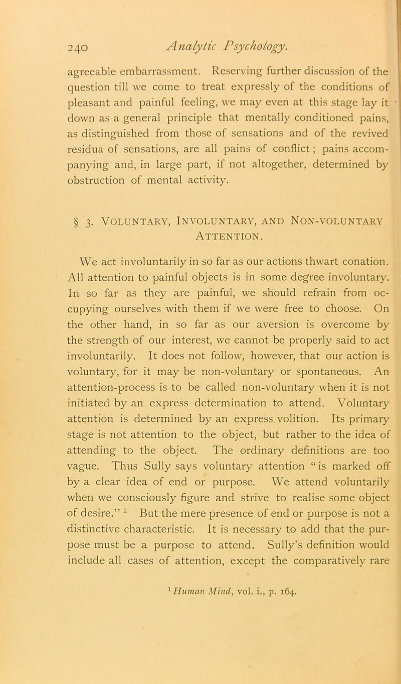 agreeable embarrassment. Reserving further discussion of the question till we come to treat expressly of the conditions of pleasant and painful feeling, we may even at this stage lay it down as a general principle that mentally conditioned pains, as distinguished from those of sensations and of the revived residua of sensations, are all pains of conflict; pains accom- panying and, in large part, if not altogether, determined by obstruction of mental activity. § 3. Voluntary, Involuntary, and Non-voluntary Attention. We act involuntarily in so far as our actions thwart conation. All attention to painful objects is in some degree involuntary. In so far as they are painful, we should refrain from oc- cupying ourselves with them if we were free to choose. On the other hand, in so far as our aversion is overcome by the strength of our interest, we cannot be properly said to act involuntarily. It does not follow, however, that our action is voluntary, for it may be non-voluntary or spontaneous. An attention-process is to be called non-voluntary when it is not initiated by an express determination to attend. Voluntary attention is determined by an express volition. Its primary- stage is not attention to the object, but rather to the idea of attending to the object. The ordinary definitions are too vague. Thus Sully says voluntary attention “ is marked off by a clear idea of end or purpose. We attend voluntarily when we consciously figure and strive to realise some object of desire.” 1 But the mere presence of end or purpose is not a distinctive characteristic. It is necessary to add that the pur- pose must be a purpose to attend. Sully’s definition would include all cases of attention, except the comparatively rare