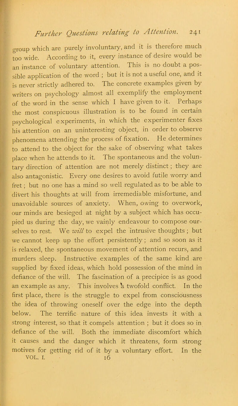 croup which are purely involuntary, and it is theiefoie much too wide. According to it, every instance of desire would be an instance of voluntary attention. This is no doubt a pos- sible application of the word ; but it is not a useful one, and it is never strictly adhered to. The concrete examples given by writers on psychology almost all exemplify the employment of the word in the sense which I have given to it. Perhaps the most conspicuous illustration is to be found in certain psychological experiments, in which the experimenter fixes his attention on an uninteresting object, in order to observe phenomena attending the process of fixation. He determines to attend to the object for the sake of observing what takes place when he attends to it. The spontaneous and the volun- tary direction of attention are not merely distinct; they are also antagonistic. Every one desires to avoid futile worry and fret; but no one has a mind so well regulated as to be able to divert his thoughts at will from irremediable misfortune, and unavoidable sources of anxiety. When, owing to overwork, our minds are besieged at night by a subject which has occu- pied us during the day, we vainly endeavour to compose our- selves to rest. We will to expel the intrusive thoughts ; but we cannot keep up the effort persistently; and so soon as it is relaxed, the spontaneous movement of attention recurs, and murders sleep. Instructive examples of the same kind are supplied by fixed ideas, which hold possession of the mind in defiance of the will. The fascination of a precipice is as good an example as any. This involves h twofold conflict. In the first place, there is the struggle to expel from consciousness the idea of throwing oneself over the edge into the depth below. The terrific nature of this idea invests it with a strong interest, so that it compels attention ; but it does so in defiance of the will. Both the immediate discomfort which it causes and the danger which it threatens, form strong motives for getting rid of it by a voluntary effort. In the VOL. I. 16