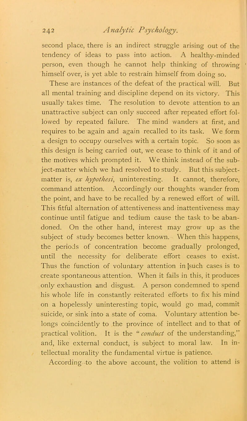 second place, there is an indirect struggle arising out of the tendency of ideas to pass into action. A healthy-minded person, even though he cannot help thinking of throwing himself over, is yet able to restrain himself from doing so. These are instances of the defeat of the practical will. But all mental training and discipline depend on its victory. This usually takes time. The resolution to devote attention to an unattractive subject can only succeed after repeated effort fol- lowed by repeated failure. The mind wanders at first, and requires to be again and again recalled to its task. We form a design to occupy ourselves with a certain topic. So soon as this design is being carried out, we cease to think of it and of the motives which prompted it. We think instead of the sub- ject-matter which we had resolved to study. But this subject- matter is, ex hypothesis uninteresting. It cannot, therefore, command attention. Accordingly our thoughts wander from the point, and have to be recalled by a renewed effort of will. This fitful alternation of attentiveness and inattentiveness may continue until fatigue and tedium cause the task to be aban- doned. On the other hand, interest may grow up as the subject of study becomes better known. When this happens, the periods of concentration become gradually prolonged, until the necessity for deliberate effort ceases to exist. Thus the function of voluntary attention in jsuch cases is to create spontaneous attention. When it fails in this, it produces only exhaustion and disgust. A person condemned to spend his whole life in constantly reiterated efforts to fix his mind on a hopelessly uninteresting topic, would go mad, commit suicide, or sink into a state of coma. Voluntary attention be- longs coincidently to the province of intellect and to that of practical volition. It is the “ conduct of the understanding,” and, like external conduct, is subject to moral law. In in- tellectual morality the fundamental virtue is patience. According to the above account, the volition to attend is