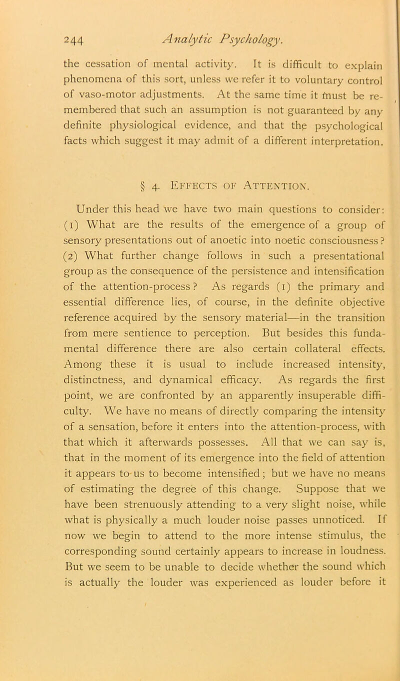 the cessation of mental activity. It is difficult to explain phenomena of this sort, unless we refer it to voluntary control of vaso-motor adjustments. At the same time it fnust be re- membered that such an assumption is not guaranteed by any definite physiological evidence, and that the psychological facts which suggest it may admit of a different interpretation. § 4. Effects of Attention. Under this head we have two main questions to consider: (1) What are the results of the emergence of a group of sensory presentations out of anoetic into noetic consciousness? (2) What further change follows in such a presentational group as the consequence of the persistence and intensification of the attention-process? As regards (1) the primary and essential difference lies, of course, in the definite objective reference acquired by the sensory material—in the transition from mere sentience to perception. But besides this funda- mental difference there are also certain collateral effects. Among these it is usual to include increased intensity, distinctness, and dynamical efficacy. As regards the first point, we are confronted by an apparently insuperable diffi- culty. We have no means of directly comparing the intensity of a sensation, before it enters into the attention-process, with that which it afterwards possesses. All that we can say is, that in the moment of its emergence into the field of attention it appears to us to become intensified; but we have no means of estimating the degree of this change. Suppose that we have been strenuously attending to a very slight noise, while what is physically a much louder noise passes unnoticed. If now we begin to attend to the more intense stimulus, the corresponding sound certainly appears to increase in loudness. But we seem to be unable to decide whether the sound which is actually the louder was experienced as louder before it