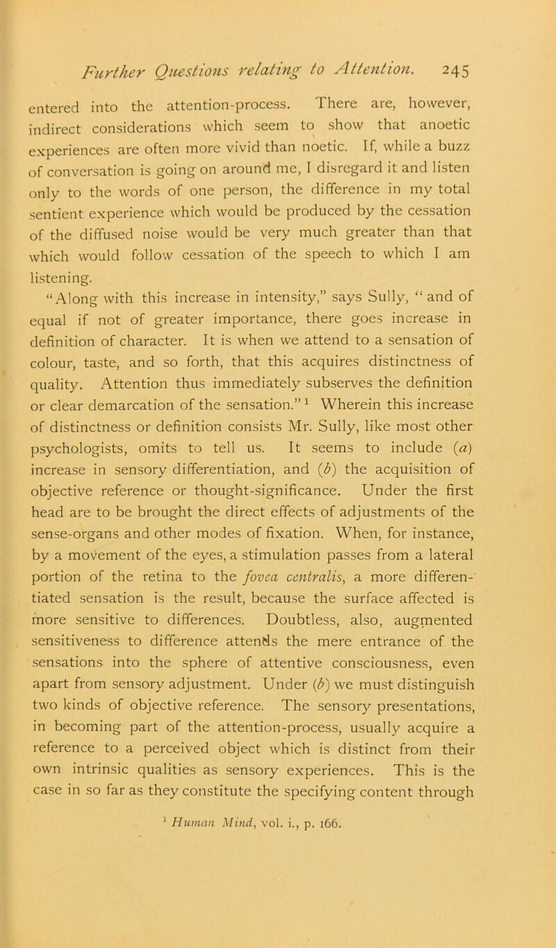 entered into the attention-process. There are, however, indirect considerations which seem to show that anoetic experiences are often more vivid than noetic. If, while a buzz of conversation is going on around me, I disregard it and listen only to the words of one person, the difference in my total sentient experience which would be produced by the cessation of the diffused noise would be very much greater than that which would follow cessation of the speech to which I am listening. “Along with this increase in intensity,” says Sully, “and of equal if not of greater importance, there goes increase in definition of character. It is when we attend to a sensation of colour, taste, and so forth, that this acquires distinctness of quality. Attention thus immediately subserves the definition or clear demarcation of the sensation.” 1 Wherein this increase of distinctness or definition consists Mr. Sully, like most other psychologists, omits to tell us. It seems to include (a) increase in sensory differentiation, and (b) the acquisition of objective reference or thought-significance. Under the first head are to be brought the direct effects of adjustments of the sense-organs and other modes of fixation. When, for instance, by a movement of the eyes, a stimulation passes from a lateral portion of the retina to the fovea centralis, a more differen- tiated sensation is the result, because the surface affected is more sensitive to differences. Doubtless, also, augmented sensitiveness to difference attends the mere entrance of the sensations into the sphere of attentive consciousness, even apart from sensory adjustment. Under (b) we must distinguish two kinds of objective reference. The sensory presentations, in becoming part of the attention-process, usually acquire a reference to a perceived object which is distinct from their own intrinsic qualities as sensory experiences. This is the case in so far as they constitute the specifying content through