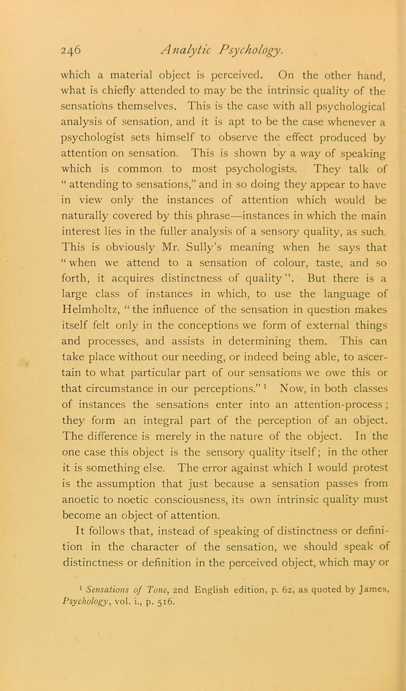 which a material object is perceived. On the other hand, what is chiefly attended to may be the intrinsic quality of the sensations themselves. This is the case with all psychological analysis of sensation, and it is apt to be the case whenever a psychologist sets himself to observe the effect produced by attention on sensation. This is shown by a way of speaking which is common to most psychologists. They talk of “ attending to sensations,” and in so doing they appear to have in view only the instances of attention which would be naturally covered by this phrase—instances in which the main interest lies in the fuller analysis of a sensory quality, as such. This is obviously Mr. Sully’s meaning when he says that “ when we attend to a sensation of colour, taste, and so forth, it acquires distinctness of quality”. But there is a large class of instances in which, to use the language of Helmholtz, “the influence of the sensation in question makes itself felt only in the conceptions we form of external things and processes, and assists in determining them. This can take place without our needing, or indeed being able, to ascer- tain to what particular part of our sensations we owe this or that circumstance in our perceptions.”1 Now, in both classes of instances the sensations enter into an attention-process ; they form an integral part of the perception of an object. The difference is merely in the nature of the object. In the one case this object is the sensory quality itself; in the other it is something else. The error against which I would protest is the assumption that just because a sensation passes from anoetic to noetic consciousness, its own intrinsic quality must become an object of attention. It follows that, instead of speaking of distinctness or defini- tion in the character of the sensation, we should speak of distinctness or definition in the perceived object, which may or 1 Sensations of Tone, 2nd English edition, p. 62, as quoted by James, Psychology, vol. i., p. 516.