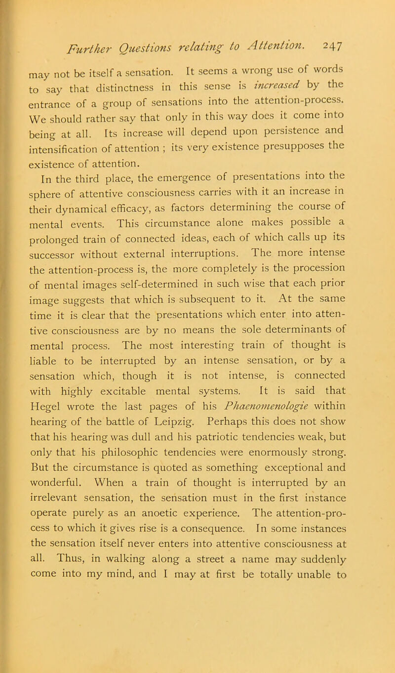 may not be itself a sensation. It seems a wrong use of words to say that distinctness in this sense is increased by the entrance of a group of sensations into the attention-process. We should rather say that only in this way does it come into being at all. Its increase will depend upon persistence and intensification of attention ; its very existence presupposes the existence of attention. In the third place, the emergence of presentations into the sphere of attentive consciousness carries with it an increase in their dynamical efficacy, as factors determining the course of mental events. This circumstance alone makes possible a prolonged train of connected ideas, each of which calls up its successor without external interruptions. The more intense the attention-process is, the more completely is the procession of mental images self-determined in such wise that each prior image suggests that which is subsequent to it. At the same time it is clear that the presentations which enter into atten- tive consciousness are by no means the sole determinants of mental process. The most interesting train of thought is liable to be interrupted by an intense sensation, or by a sensation which, though it is not intense, is connected with highly excitable mental systems. It is said that Hegel wrote the last pages of his Phacnomenologie within hearing of the battle of Leipzig. Perhaps this does not show that his hearing was dull and his patriotic tendencies weak, but only that his philosophic tendencies were enormously strong. But the circumstance is quoted as something exceptional and wonderful. When a train of thought is interrupted by an irrelevant sensation, the sensation must in the first instance operate purely as an anoetic experience. The attention-pro- cess to which it gives rise is a consequence. In some instances the sensation itself never enters into attentive consciousness at all. Thus, in walking along a street a name may suddenly come into my mind, and I may at first be totally unable to