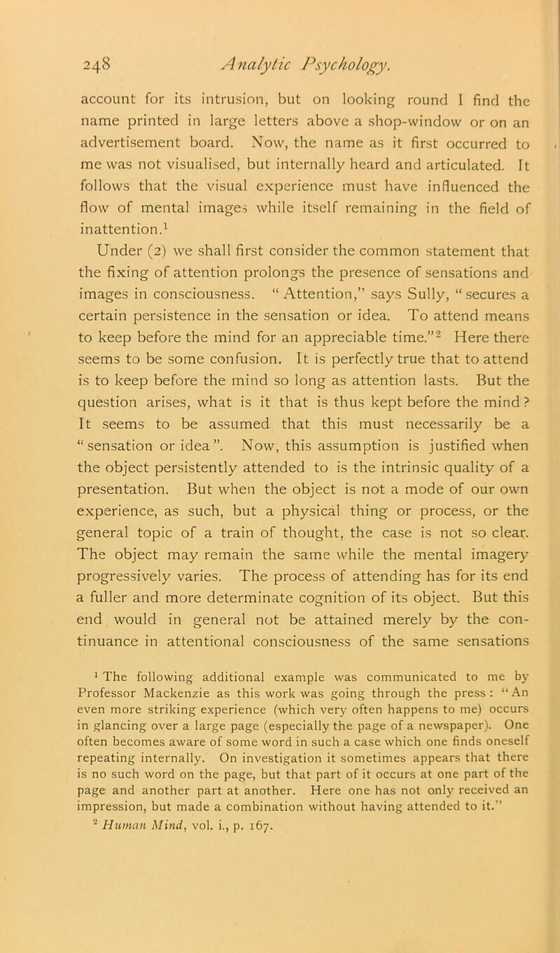account for its intrusion, but on looking round I find the name printed in large letters above a shop-window or on an advertisement board. Now, the name as it first occurred to me was not visualised, but internally heard and articulated. It follows that the visual experience must have influenced the flow of mental images while itself remaining in the field of inattention.1 Under (2) we shall first consider the common statement that the fixing of attention prolongs the presence of sensations and images in consciousness. “Attention,” says Sully, “secures a certain persistence in the sensation or idea. To attend means to keep before the mind for an appreciable time.”2 Here there seems to be some confusion. It is perfectly true that to attend is to keep before the mind so long as attention lasts. But the question arises, what is it that is thus kept before the mind? It seems to be assumed that this must necessarily be a “ sensation or idea ”. Now, this assumption is justified when the object persistently attended to is the intrinsic quality of a presentation. But when the object is not a mode of our own experience, as such, but a physical thing or process, or the general topic of a train of thought, the case is not so clear. The object may remain the same while the mental imagery progressively varies. The process of attending has for its end a fuller and more determinate cognition of its object. But this end would in general not be attained merely by the con- tinuance in attentional consciousness of the same sensations 1 The following additional example was communicated to me by Professor Mackenzie as this work was going through the press: “An even more striking experience (which very often happens to me) occurs in glancing over a large page (especially the page of a newspaper). One often becomes aware of some word in such a case which one finds oneself repeating internally. On investigation it sometimes appears that there is no such word on the page, but that part of it occurs at one part of the page and another part at another. Here one has not only received an impression, but made a combination without having attended to it.” 2 Human Mind, vol. i., p. 167.