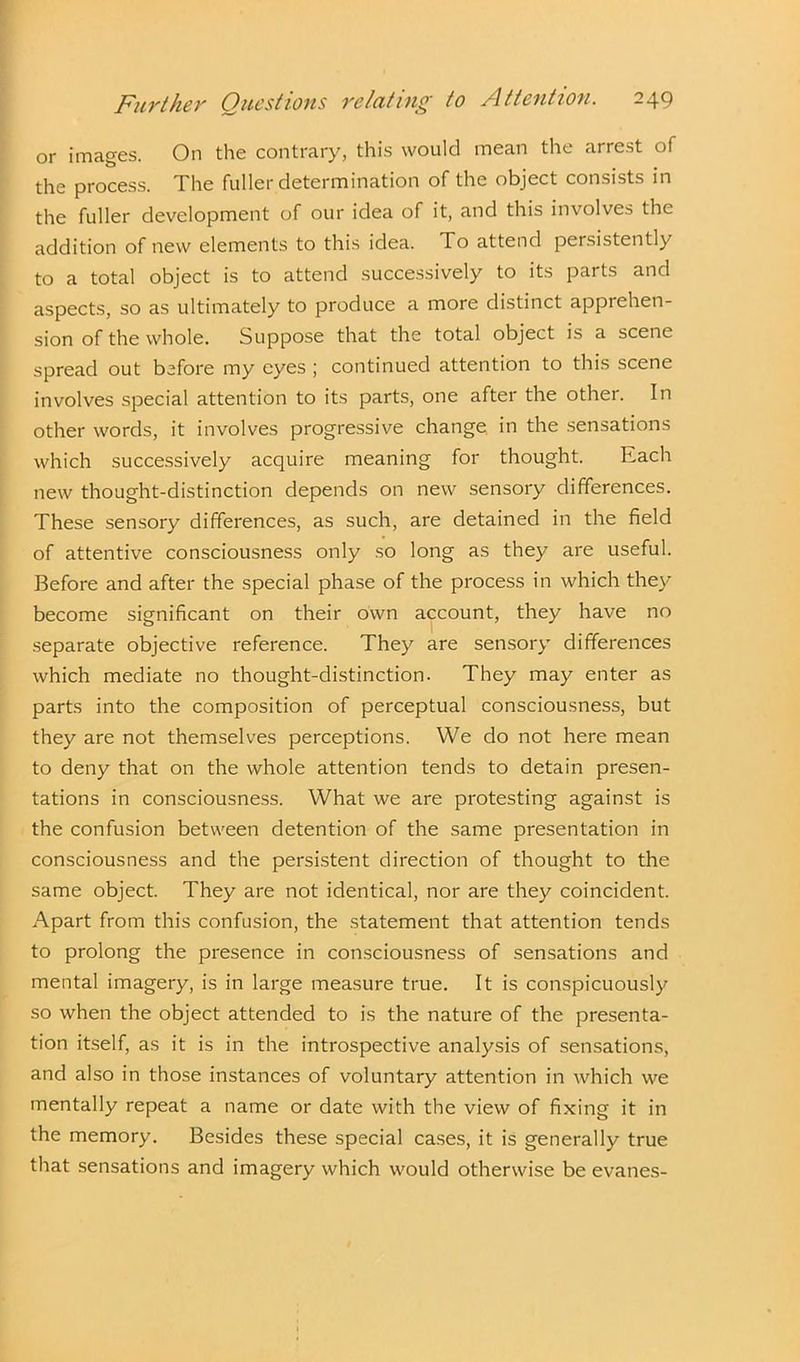 or images. On the contrary, this would mean the arrest of the process. The fuller determination of the object consists in the fuller development of our idea of it, and this involves the addition of new elements to this idea. To attend persistently to a total object is to attend successively to its parts and aspects, so as ultimately to produce a more distinct apprehen- sion of the whole. Suppose that the total object is a scene spread out before my eyes ; continued attention to this scene involves special attention to its parts, one after the other. In other words, it involves progressive change in the sensations which successively acquire meaning for thought. Each new thought-distinction depends on new sensory differences. These sensory differences, as such, are detained in the field of attentive consciousness only so long as they are useful. Before and after the special phase of the process in which they become significant on their own account, they have no separate objective reference. They are sensory differences which mediate no thought-distinction. They may enter as parts into the composition of perceptual consciousness, but they are not themselves perceptions. We do not here mean to deny that on the whole attention tends to detain presen- tations in consciousness. What we are protesting against is the confusion between detention of the same presentation in consciousness and the persistent direction of thought to the same object. They are not identical, nor are they coincident. Apart from this confusion, the statement that attention tends to prolong the presence in consciousness of sensations and mental imagery, is in large measure true. It is conspicuously so when the object attended to is the nature of the presenta- tion itself, as it is in the introspective analysis of sensations, and also in those instances of voluntary attention in which we mentally repeat a name or date with the view of fixing it in the memory. Besides these special cases, it is generally true that sensations and imagery which would otherwise be evanes-